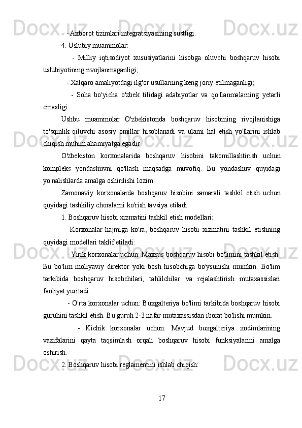 - Axborot tizimlari integratsiyasining sustligi.
4. Uslubiy muammolar:
      -   Milliy   iqtisodiyot   xususiyatlarini   hisobga   oluvchi   boshqaruv   hisobi
uslubiyotining rivojlanmaganligi;
   - Xalqaro amaliyotdagi ilg'or usullarning keng joriy etilmaganligi;
      -   Soha   bo'yicha   o'zbek   tilidagi   adabiyotlar   va   qo'llanmalarning   yetarli
emasligi.
Ushbu   muammolar   O'zbekistonda   boshqaruv   hisobining   rivojlanishiga
to'sqinlik   qiluvchi   asosiy   omillar   hisoblanadi   va   ularni   hal   etish   yo'llarini   ishlab
chiqish muhim ahamiyatga egadir.
O'zbekiston   korxonalarida   boshqaruv   hisobini   takomillashtirish   uchun
kompleks   yondashuvni   qo'llash   maqsadga   muvofiq.   Bu   yondashuv   quyidagi
yo'nalishlarda amalga oshirilishi lozim:
Zamonaviy   korxonalarda   boshqaruv   hisobini   samarali   tashkil   etish   uchun
quyidagi tashkiliy choralarni ko'rish tavsiya etiladi:
1. Boshqaruv hisobi xizmatini tashkil etish modellari:
      Korxonalar   hajmiga   ko'ra,   boshqaruv   hisobi   xizmatini   tashkil   etishning
quyidagi modellari taklif etiladi:
   - Yirik korxonalar uchun: Maxsus boshqaruv hisobi bo'limini tashkil etish.
Bu   bo'lim   moliyaviy   direktor   yoki   bosh   hisobchiga   bo'ysunishi   mumkin.   Bo'lim
tarkibida   boshqaruv   hisobchilari,   tahlilchilar   va   rejalashtirish   mutaxassislari
faoliyat yuritadi.
     - O'rta korxonalar uchun: Buxgalteriya bo'limi tarkibida boshqaruv hisobi
guruhini tashkil etish. Bu guruh 2-3 nafar mutaxassisdan iborat bo'lishi mumkin.
      -   Kichik   korxonalar   uchun:   Mavjud   buxgalteriya   xodimlarining
vazifalarini   qayta   taqsimlash   orqali   boshqaruv   hisobi   funksiyalarini   amalga
oshirish.
2. Boshqaruv hisobi reglamentini ishlab chiqish:
17
