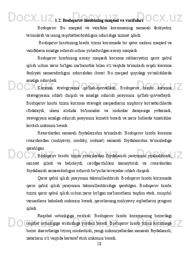 1.2. Boshqaruv hisobining maqsad va vazifalari
Boshqaruv.   Bu   maqsad   va   vazifalar   korxonaning   samarali   faoliyatini
ta'minlash va uning raqobatbardoshligini oshirishga xizmat qiladi.
  Boshqaruv hisobining hisobi tizimi korxonada bir qator muhim maqsad va
vazifalarni amalga oshirish uchun yo'naltirilgan asosiy maqsadi
Boshqaruv   hisobining   asosiy   maqsadi   korxona   rahbariyatini   qaror   qabul
qilish uchun zarur bo'lgan ma'lumotlar bilan o'z vaqtida ta'minlash orqali korxona
faoliyati   samaradorligini   oshirishdan   iborat.   Bu   maqsad   quyidagi   yo'nalishlarda
amalga oshiriladi:
Korxona   strategiyasini   qo'llab-quvvatlash:   Boshqaruv   hisobi   korxona
strategiyasini   ishlab   chiqish   va   amalga   oshirish   jarayonini   qo'llab-quvvatlaydi.
Boshqaruv hisobi  tizimi korxona strategik maqsadlarini miqdoriy ko'rsatkichlarda
ifodalaydi,   ularni   alohida   bo'linmalar   va   xodimlar   darajasiga   yetkazadi,
strategiyani amalga oshirish jarayonini kuzatib boradi va zarur hollarda tuzatishlar
kiritish imkonini beradi.
Resurslardan   samarali   foydalanishni   ta'minlash:   Boshqaruv   hisobi   korxona
resurslaridan   (moliyaviy,   moddiy,   mehnat)   samarali   foydalanishni   ta'minlashga
qaratilgan.
Boshqaruv   hisobi   tizimi   resurslardan   foydalanish   jarayonini   rejalashtiradi,
nazorat   qiladi   va   baholaydi,   isrofgarchilikni   kamaytirish   va   resurslardan
foydalanish samaradorligini oshirish bo'yicha tavsiyalar ishlab chiqadi.
Qaror qabul qilish jarayonini takomillashtirish: Boshqaruv hisobi korxonada
qaror   qabul   qilish   jarayonini   takomillashtirishga   qaratilgan.   Boshqaruv   hisobi
tizimi qaror qabul qilish uchun zarur bo'lgan ma'lumotlarni taqdim etadi, muqobil
variantlarni baholash imkonini beradi, qarorlarning moliyaviy oqibatlarini prognoz
qiladi.
Raqobat   ustunligiga   erishish:   Boshqaruv   hisobi   korxonaning   bozordagi
raqobat ustunligiga erishishiga yordam beradi. Boshqaruv hisobi tizimi korxonaga
bozor sharoitlariga tezroq moslashish, yangi imkoniyatlardan samarali foydalanish,
xatarlarni o'z vaqtida bartaraf etish imkonini beradi.
18