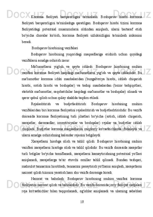 Korxona   faoliyati   barqarorligini   ta'minlash:   Boshqaruv   hisobi   korxona
faoliyati   barqarorligini   ta'minlashga   qaratilgan.   Boshqaruv   hisobi   tizimi   korxona
faoliyatidagi   potentsial   muammolarni   oldindan   aniqlash,   ularni   bartaraf   etish
bo'yicha   choralar   ko'rish,   korxona   faoliyati   uzluksizligini   ta'minlash   imkonini
beradi.
 Boshqaruv hisobining vazifalari
Boshqaruv   hisobining   yuqoridagi   maqsadlariga   erishish   uchun   quyidagi
vazifalarni amalga oshirish zarur:
Ma'lumotlarni   yig'ish   va   qayta   ishlash:   Boshqaruv   hisobining   muhim
vazifasi   korxona   faoliyati   haqidagi   ma'lumotlarni   yig'ish   va   qayta   ishlashdir.   Bu
ma'lumotlar   korxona   ichki   manbalaridan   (buxgalteriya   hisobi,   ishlab   chiqarish
hisobi,   sotish   hisobi   va   boshqalar)   va   tashqi   manbalardan   (bozor   tadqiqotlari,
statistik   ma'lumotlar,   raqobatchilar   haqidagi   ma'lumotlar   va  boshqalar)   olinadi   va
qaror qabul qilish uchun qulay shaklda taqdim etiladi.
Rejalashtirish   va   budjetlashtirish:   Boshqaruv   hisobining   muhim
vazifalaridan biri korxona faoliyatini rejalashtirish va budjetlashtirishdir. Bu vazifa
doirasida   korxona   faoliyatining   turli   jihatlari   bo'yicha   (sotish,   ishlab   chiqarish,
xarajatlar,   daromadlar,   investitsiyalar   va   boshqalar)   rejalar   va   budjetlar   ishlab
chiqiladi. Budjetlar   korxona  maqsadlarini   miqdoriy  ko'rsatkichlarda  ifodalaydi   va
ularni amalga oshirishning kalendar rejasini belgilaydi.
Xarajatlarni   hisobga   olish   va   tahlil   qilish:   Boshqaruv   hisobining   muhim
vazifasi xarajatlarni hisobga olish va tahlil qilishdir. Bu vazifa doirasida xarajatlar
turli   belgilar   bo'yicha   tasniflanadi,   xarajatlarni   kamaytirishning   potentsial   yo'llari
aniqlanadi,   xarajatlarga   ta'sir   etuvchi   omillar   tahlil   qilinadi.   Bundan   tashqari,
mahsulot tannarxini hisoblash, tannarxni pasaytirish yo'llarini aniqlash, xarajatlarni
nazorat qilish tizimini yaratish ham shu vazifa doirasiga kiradi.
Nazorat   va   baholash:   Boshqaruv   hisobining   muhim   vazifasi   korxona
faoliyatini nazorat qilish va baholashdir. Bu vazifa doirasida joriy faoliyat natijalari
reja   ko'rsatkichlar   bilan   taqqoslanadi,   og'ishlar   aniqlanadi   va   ularning   sabablari
19