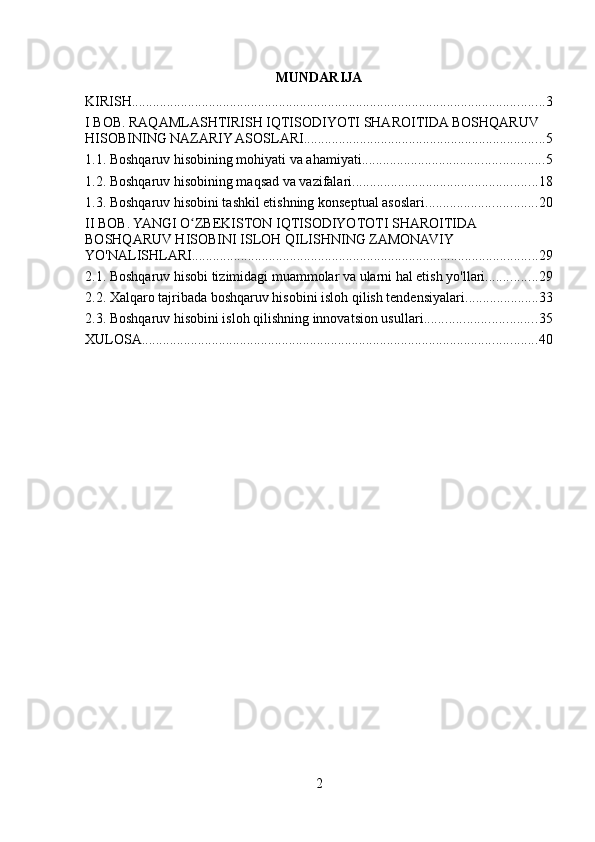 MUNDARIJA
KIRISH ...................................................................................................................... 3
I BOB. RAQAMLASHTIRISH IQTISODIYOTI SHAROITIDA BOSHQARUV 
HISOBINING NAZARIY ASOSLARI ..................................................................... 5
1.1. Boshqaruv hisobining mohiyati va ahamiyati .................................................... 5
1.2. Boshqaruv hisobining maqsad va vazifalari ..................................................... 18
1.3. Boshqaruv hisobini tashkil etishning konseptual asoslari ................................ 20
II BOB. YANGI O ZBEKISTON IQTISODIYOTOTI SHAROITIDA ʻ
BOSHQARUV HISOBINI ISLOH QILISHNING ZAMONAVIY 
YO'NALISHLARI ................................................................................................... 29
2.1. Boshqaruv hisobi tizimidagi muammolar va ularni hal etish yo'llari ............... 29
2.2. Xalqaro tajribada boshqaruv hisobini isloh qilish tendensiyalari ..................... 33
2.3. Boshqaruv hisobini isloh qilishning innovatsion usullari ................................ 35
XULOSA ................................................................................................................. 40
2