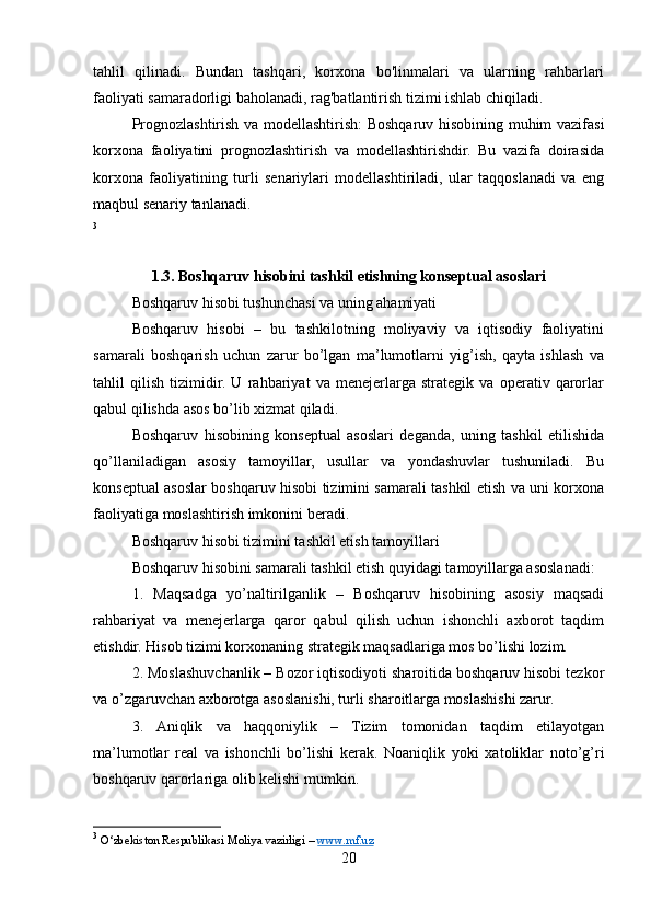 tahlil   qilinadi.   Bundan   tashqari,   korxona   bo'linmalari   va   ularning   rahbarlari
faoliyati samaradorligi baholanadi, rag'batlantirish tizimi ishlab chiqiladi.
Prognozlashtirish va modellashtirish: Boshqaruv hisobining muhim vazifasi
korxona   faoliyatini   prognozlashtirish   va   modellashtirishdir.   Bu   vazifa   doirasida
korxona   faoliyatining   turli   senariylari   modellashtiriladi,   ular   taqqoslanadi   va   eng
maqbul senariy tanlanadi. 
3
1.3. Boshqaruv hisobini tashkil etishning konseptual asoslari
Boshqaruv hisobi tushunchasi va uning ahamiyati
Boshqaruv   hisobi   –   bu   tashkilotning   moliyaviy   va   iqtisodiy   faoliyatini
samarali   boshqarish   uchun   zarur   bo’lgan   ma’lumotlarni   yig’ish,   qayta   ishlash   va
tahlil   qilish   tizimidir.   U   rahbariyat   va   menejerlarga   strategik   va   operativ   qarorlar
qabul qilishda asos bo’lib xizmat qiladi.
Boshqaruv   hisobining   konseptual   asoslari   deganda,   uning   tashkil   etilishida
qo’llaniladigan   asosiy   tamoyillar,   usullar   va   yondashuvlar   tushuniladi.   Bu
konseptual asoslar boshqaruv hisobi tizimini samarali tashkil etish va uni korxona
faoliyatiga moslashtirish imkonini beradi.
Boshqaruv hisobi tizimini tashkil etish tamoyillari
Boshqaruv hisobini samarali tashkil etish quyidagi tamoyillarga asoslanadi:
1.   Maqsadga   yo’naltirilganlik   –   Boshqaruv   hisobining   asosiy   maqsadi
rahbariyat   va   menejerlarga   qaror   qabul   qilish   uchun   ishonchli   axborot   taqdim
etishdir. Hisob tizimi korxonaning strategik maqsadlariga mos bo’lishi lozim.
2. Moslashuvchanlik – Bozor iqtisodiyoti sharoitida boshqaruv hisobi tezkor
va o’zgaruvchan axborotga asoslanishi, turli sharoitlarga moslashishi zarur.
3.   Aniqlik   va   haqqoniylik   –   Tizim   tomonidan   taqdim   etilayotgan
ma’lumotlar   real   va   ishonchli   bo’lishi   kerak.   Noaniqlik   yoki   xatoliklar   noto’g’ri
boshqaruv qarorlariga olib kelishi mumkin.
3
  O‘zbekiston Respublikasi Moliya vazirligi –  www.mf.uz  
20
