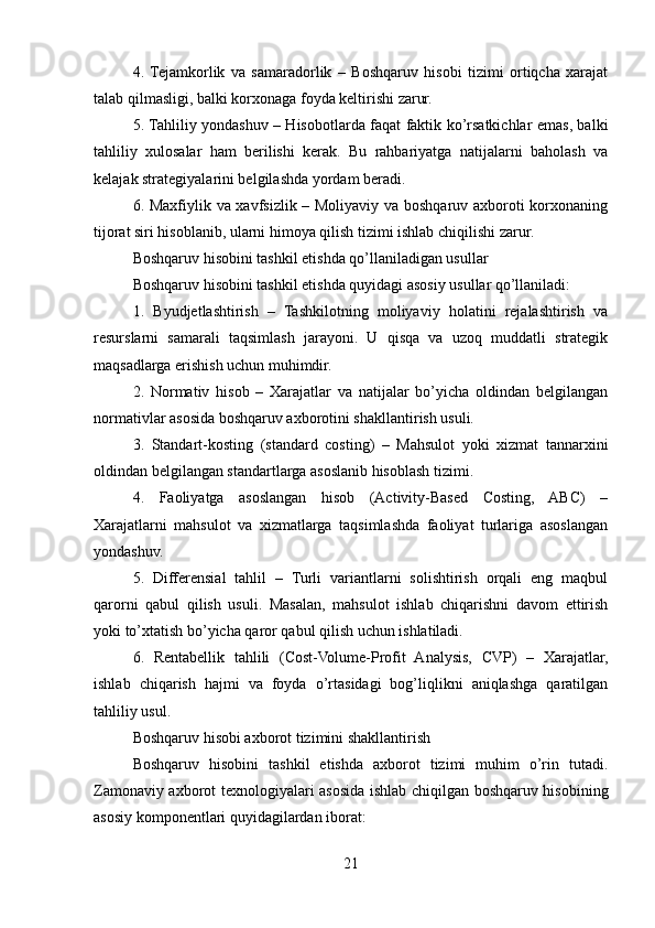 4.   Tejamkorlik   va   samaradorlik   –   Boshqaruv   hisobi   tizimi   ortiqcha   xarajat
talab qilmasligi, balki korxonaga foyda keltirishi zarur.
5. Tahliliy yondashuv – Hisobotlarda faqat faktik ko’rsatkichlar emas, balki
tahliliy   xulosalar   ham   berilishi   kerak.   Bu   rahbariyatga   natijalarni   baholash   va
kelajak strategiyalarini belgilashda yordam beradi.
6. Maxfiylik va xavfsizlik – Moliyaviy va boshqaruv axboroti korxonaning
tijorat siri hisoblanib, ularni himoya qilish tizimi ishlab chiqilishi zarur.
Boshqaruv hisobini tashkil etishda qo’llaniladigan usullar
Boshqaruv hisobini tashkil etishda quyidagi asosiy usullar qo’llaniladi:
1.   Byudjetlashtirish   –   Tashkilotning   moliyaviy   holatini   rejalashtirish   va
resurslarni   samarali   taqsimlash   jarayoni.   U   qisqa   va   uzoq   muddatli   strategik
maqsadlarga erishish uchun muhimdir.
2.   Normativ   hisob   –   Xarajatlar   va   natijalar   bo’yicha   oldindan   belgilangan
normativlar asosida boshqaruv axborotini shakllantirish usuli.
3.   Standart-kosting   (standard   costing)   –   Mahsulot   yoki   xizmat   tannarxini
oldindan belgilangan standartlarga asoslanib hisoblash tizimi.
4.   Faoliyatga   asoslangan   hisob   (Activity-Based   Costing,   ABC)   –
Xarajatlarni   mahsulot   va   xizmatlarga   taqsimlashda   faoliyat   turlariga   asoslangan
yondashuv.
5.   Differensial   tahlil   –   Turli   variantlarni   solishtirish   orqali   eng   maqbul
qarorni   qabul   qilish   usuli.   Masalan,   mahsulot   ishlab   chiqarishni   davom   ettirish
yoki to’xtatish bo’yicha qaror qabul qilish uchun ishlatiladi.
6.   Rentabellik   tahlili   (Cost-Volume-Profit   Analysis,   CVP)   –   Xarajatlar,
ishlab   chiqarish   hajmi   va   foyda   o’rtasidagi   bog’liqlikni   aniqlashga   qaratilgan
tahliliy usul.
Boshqaruv hisobi axborot tizimini shakllantirish
Boshqaruv   hisobini   tashkil   etishda   axborot   tizimi   muhim   o’rin   tutadi.
Zamonaviy axborot texnologiyalari asosida ishlab chiqilgan boshqaruv hisobining
asosiy komponentlari quyidagilardan iborat:
21