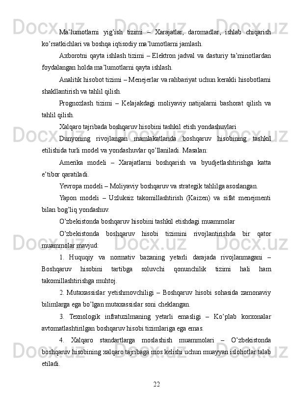 Ma’lumotlarni   yig’ish   tizimi   –   Xarajatlar,   daromadlar,   ishlab   chiqarish
ko’rsatkichlari va boshqa iqtisodiy ma’lumotlarni jamlash.
Axborotni qayta ishlash tizimi – Elektron jadval  va dasturiy ta’minotlardan
foydalangan holda ma’lumotlarni qayta ishlash.
Analitik hisobot tizimi – Menejerlar va rahbariyat uchun kerakli hisobotlarni
shakllantirish va tahlil qilish.
Prognozlash   tizimi   –   Kelajakdagi   moliyaviy   natijalarni   bashorat   qilish   va
tahlil qilish.
Xalqaro tajribada boshqaruv hisobini tashkil etish yondashuvlari
Dunyoning   rivojlangan   mamlakatlarida   boshqaruv   hisobining   tashkil
etilishida turli model va yondashuvlar qo’llaniladi. Masalan:
Amerika   modeli   –   Xarajatlarni   boshqarish   va   byudjetlashtirishga   katta
e’tibor qaratiladi.
Yevropa modeli – Moliyaviy boshqaruv va strategik tahlilga asoslangan.
Yapon   modeli   –   Uzluksiz   takomillashtirish   (Kaizen)   va   sifat   menejmenti
bilan bog’liq yondashuv.
O’zbekistonda boshqaruv hisobini tashkil etishdagi muammolar
O’zbekistonda   boshqaruv   hisobi   tizimini   rivojlantirishda   bir   qator
muammolar mavjud:
1.   Huquqiy   va   normativ   bazaning   yetarli   darajada   rivojlanmagani   –
Boshqaruv   hisobini   tartibga   soluvchi   qonunchilik   tizimi   hali   ham
takomillashtirishga muhtoj.
2.   Mutaxassislar   yetishmovchiligi   –   Boshqaruv   hisobi   sohasida   zamonaviy
bilimlarga ega bo’lgan mutaxassislar soni cheklangan.
3.   Texnologik   infratuzilmaning   yetarli   emasligi   –   Ko’plab   korxonalar
avtomatlashtirilgan boshqaruv hisobi tizimlariga ega emas.
4.   Xalqaro   standartlarga   moslashish   muammolari   –   O’zbekistonda
boshqaruv hisobining xalqaro tajribaga mos kelishi uchun muayyan islohotlar talab
etiladi.
22
