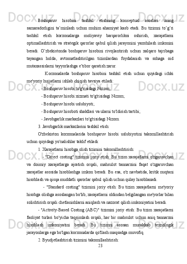 Boshqaruv   hisobini   tashkil   etishning   konseptual   asoslari   uning
samaradorligini   ta’minlash   uchun   muhim   ahamiyat   kasb   etadi.   Bu   tizimni   to’g’ri
tashkil   etish   korxonalarga   moliyaviy   barqarorlikni   oshirish,   xarajatlarni
optimallashtirish va strategik qarorlar  qabul  qilish  jarayonini  yaxshilash  imkonini
beradi.   O’zbekistonda   boshqaruv   hisobini   rivojlantirish   uchun   xalqaro   tajribaga
tayangan   holda,   avtomatlashtirilgan   tizimlardan   foydalanish   va   sohaga   oid
mutaxassislarni tayyorlashga e’tibor qaratish zarur.
      Korxonalarda   boshqaruv   hisobini   tashkil   etish   uchun   quyidagi   ichki
me'yoriy hujjatlarni ishlab chiqish tavsiya etiladi:
   - Boshqaruv hisobi to'g'risidagi Nizom;
   - Boshqaruv hisobi xizmati to'g'risidagi Nizom;
   - Boshqaruv hisobi uslubiyoti;
   - Boshqaruv hisoboti shakllari va ularni to'ldirish tartibi;
   - Javobgarlik markazlari to'g'risidagi Nizom.
3. Javobgarlik markazlarini tashkil etish:
O'zbekiston   korxonalarida   boshqaruv   hisobi   uslubiyotini   takomillashtirish
uchun quyidagi yo'nalishlar taklif etiladi:
1. Xarajatlarni hisobga olish tizimini takomillashtirish:
     - "Direct costing" tizimini joriy etish:  Bu tizim xarajatlarni o'zgaruvchan
va   doimiy   xarajatlarga   ajratish   orqali,   mahsulot   tannarxini   faqat   o'zgaruvchan
xarajatlar   asosida  hisoblashga  imkon  beradi.  Bu  esa,  o'z  navbatida,  kritik  nuqtani
hisoblash va qisqa muddatli qarorlar qabul qilish uchun qulay hisoblanadi.
      -   "Standard   costing"   tizimini   joriy   etish:   Bu   tizim   xarajatlarni   me'yoriy
hisobga olishga asoslangan bo'lib, xarajatlarni oldindan belgilangan me'yorlar bilan
solishtirish orqali chetlanishlarni aniqlash va nazorat qilish imkoniyatini beradi.
- "Activity-Based Costing (ABC)" tizimini joriy etish: Bu tizim xarajatlarni
faoliyat   turlari   bo'yicha   taqsimlash   orqali,   har   bir   mahsulot   uchun   aniq   tannarxni
hisoblash   imkoniyatini   beradi.   Bu   tizimni   asosan   murakkab   texnologik
jarayonlarga ega bo'lgan korxonalarda qo'llash maqsadga muvofiq.
2. Byudjetlashtirish tizimini takomillashtirish:
23
