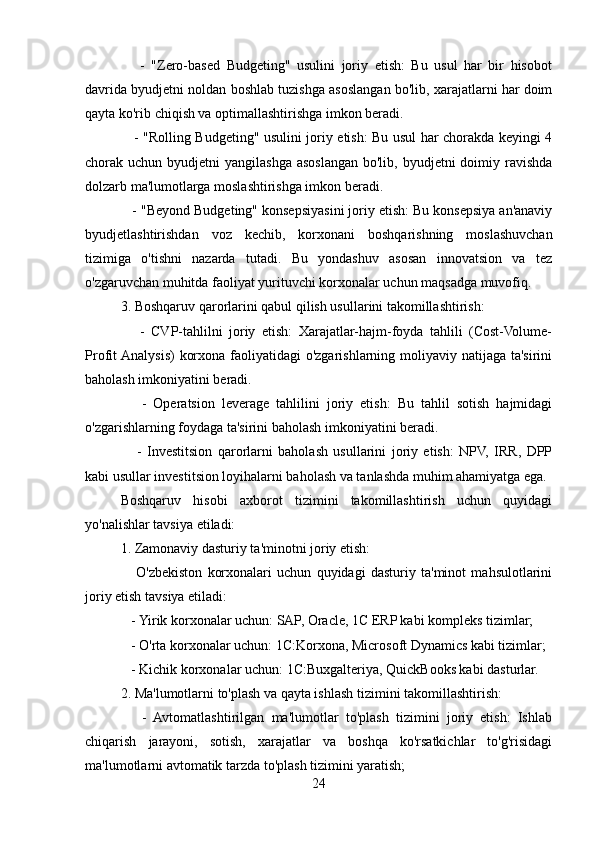       -   "Zero-based   Budgeting"   usulini   joriy   etish:   Bu   usul   har   bir   hisobot
davrida byudjetni noldan boshlab tuzishga asoslangan bo'lib, xarajatlarni har doim
qayta ko'rib chiqish va optimallashtirishga imkon beradi.
     - "Rolling Budgeting" usulini joriy etish: Bu usul har chorakda keyingi 4
chorak uchun byudjetni  yangilashga  asoslangan bo'lib, byudjetni  doimiy ravishda
dolzarb ma'lumotlarga moslashtirishga imkon beradi.
   - "Beyond Budgeting" konsepsiyasini joriy etish: Bu konsepsiya an'anaviy
byudjetlashtirishdan   voz   kechib,   korxonani   boshqarishning   moslashuvchan
tizimiga   o'tishni   nazarda   tutadi.   Bu   yondashuv   asosan   innovatsion   va   tez
o'zgaruvchan muhitda faoliyat yurituvchi korxonalar uchun maqsadga muvofiq.
3. Boshqaruv qarorlarini qabul qilish usullarini takomillashtirish:
      -   CVP-tahlilni   joriy   etish:   Xarajatlar-hajm-foyda   tahlili   (Cost-Volume-
Profit Analysis)  korxona faoliyatidagi  o'zgarishlarning moliyaviy natijaga ta'sirini
baholash imkoniyatini beradi.
      -   Operatsion   leverage   tahlilini   joriy   etish:   Bu   tahlil   sotish   hajmidagi
o'zgarishlarning foydaga ta'sirini baholash imkoniyatini beradi.
      -   Investitsion   qarorlarni   baholash   usullarini   joriy   etish:   NPV,   IRR,   DPP
kabi usullar investitsion loyihalarni baholash va tanlashda muhim ahamiyatga ega.
Boshqaruv   hisobi   axborot   tizimini   takomillashtirish   uchun   quyidagi
yo'nalishlar tavsiya etiladi:
1. Zamonaviy dasturiy ta'minotni joriy etish:
      O'zbekiston   korxonalari   uchun   quyidagi   dasturiy   ta'minot   mahsulotlarini
joriy etish tavsiya etiladi:
   - Yirik korxonalar uchun: SAP, Oracle, 1C ERP kabi kompleks tizimlar;
   - O'rta korxonalar uchun: 1C:Korxona, Microsoft Dynamics kabi tizimlar;
   - Kichik korxonalar uchun: 1C:Buxgalteriya, QuickBooks kabi dasturlar.
2. Ma'lumotlarni to'plash va qayta ishlash tizimini takomillashtirish:
      -   Avtomatlashtirilgan   ma'lumotlar   to'plash   tizimini   joriy   etish:   Ishlab
chiqarish   jarayoni,   sotish,   xarajatlar   va   boshqa   ko'rsatkichlar   to'g'risidagi
ma'lumotlarni avtomatik tarzda to'plash tizimini yaratish;
24 