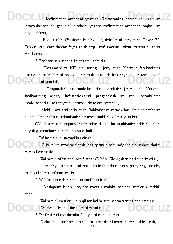 -   Ma'lumotlar   omborini   yaratish:   Korxonaning   barcha   bo'limlari   va
jarayonlaridan   olingan   ma'lumotlarni   yagona   ma'lumotlar   omborida   saqlash   va
qayta ishlash;
      -   Biznes-tahlil   (Business   Intelligence)   tizimlarini   joriy   etish:   Power   BI,
Tableau kabi dasturlardan foydalanish orqali ma'lumotlarni vizualizatsiya qilish va
tahlil etish.
3. Boshqaruv hisobotlarini takomillashtirish:
      -   Dashboard   va   KPI   monitoringini   joriy   etish:   Korxona   faoliyatining
asosiy   ko'rsatkichlarini   real   vaqt   rejimida   kuzatish   imkoniyatini   beruvchi   vizual
hisobotlarni yaratish;
      -   Prognozlash   va   modellashtirish   tizimlarini   joriy   etish:   Korxona
faoliyatining   asosiy   ko'rsatkichlarini   prognozlash   va   turli   senariylarda
modellashtirish imkoniyatini beruvchi tizimlarni yaratish;
     - Mobil ilovalarni joriy etish: Rahbarlar va menejerlar uchun smartfon va
planshetlarda ishlash imkoniyatini beruvchi mobil ilovalarni yaratish.
O'zbekistonda boshqaruv hisobi sohasida kadrlar salohiyatini oshirish uchun
quyidagi choralarni ko'rish tavsiya etiladi:
1. Ta'lim tizimini takomillashtirish:   
     - Oliy ta'lim  muassasalarida boshqaruv hisobi  bo'yicha o'quv dasturlarini
takomillashtirish;
   - Xalqaro professional sertifikatlar (CIMA, CMA) dasturlarini joriy etish;
      -   Amaliy   ko'nikmalarni   shakllantirish   uchun   o'quv   jarayoniga   amaliy
mashg'ulotlarni ko'proq kiritish.
2. Malaka oshirish tizimini takomillashtirish
      -   Boshqaruv   hisobi   bo'yicha   maxsus   malaka   oshirish   kurslarini   tashkil
etish;
   - Xalqaro ekspertlarni jalb qilgan holda seminar va treninglar o'tkazish;
   - Onlayn ta'lim platformalarini yaratish.
3. Professional uyushmalar faoliyatini rivojlantirish:
   - O'zbekiston boshqaruv hisobi mutaxassislari uyushmasini tashkil etish;
25
