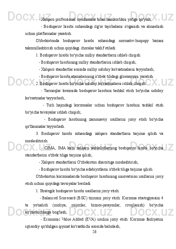    - Xalqaro professional uyushmalar bilan hamkorlikni yo'lga qo'yish;
      -   Boshqaruv   hisobi   sohasidagi   ilg'or   tajribalarni   o'rganish   va   almashish
uchun platformalar yaratish.
O'zbekistonda   boshqaruv   hisobi   sohasidagi   normativ-huquqiy   bazani
takomillashtirish uchun quyidagi choralar taklif etiladi:
1. Boshqaruv hisobi bo'yicha milliy standartlarni ishlab chiqish:
   - Boshqaruv hisobining milliy standartlarini ishlab chiqish;
   - Xalqaro standartlar asosida milliy uslubiy ko'rsatmalarni tayyorlash;
   - Boshqaruv hisobi atamalarining o'zbek tilidagi glossariyini yaratish.
2. Boshqaruv hisobi bo'yicha uslubiy ko'rsatmalarni ishlab chiqish:
      -   Tarmoqlar   kesimida   boshqaruv   hisobini   tashkil   etish   bo'yicha   uslubiy
ko'rsatmalar tayyorlash;
      -   Turli   hajmdagi   korxonalar   uchun   boshqaruv   hisobini   tashkil   etish
bo'yicha tavsiyalar ishlab chiqish;
      -   Boshqaruv   hisobining   zamonaviy   usullarini   joriy   etish   bo'yicha
qo'llanmalar tayyorlash.
3.   Boshqaruv   hisobi   sohasidagi   xalqaro   standartlarni   tarjima   qilish   va
moslashtirish:
      -   CIMA,   IMA  kabi   xalqaro   tashkilotlarning   boshqaruv   hisobi   bo'yicha
standartlarini o'zbek tiliga tarjima qilish;
   - Xalqaro standartlarni O'zbekiston sharoitiga moslashtirish;
   - Boshqaruv hisobi bo'yicha adabiyotlarni o'zbek tiliga tarjima qilish.
O'zbekiston korxonalarida boshqaruv hisobining innovatsion usullarini joriy
etish uchun quyidagi tavsiyalar beriladi:
1. Strategik boshqaruv hisobi usullarini joriy etish:
     - Balanced Scorecard (BSC) tizimini joriy etish: Korxona strategiyasini 4
ta   yo'nalish   (moliya,   mijozlar,   biznes-jarayonlar,   rivojlanish)   bo'yicha
ko'rsatkichlarga bog'lash;
      -   Economic  Value  Added   (EVA)   usulini   joriy   etish:   Korxona   faoliyatini
iqtisodiy qo'shilgan qiymat ko'rsatkichi asosida baholash;
26 