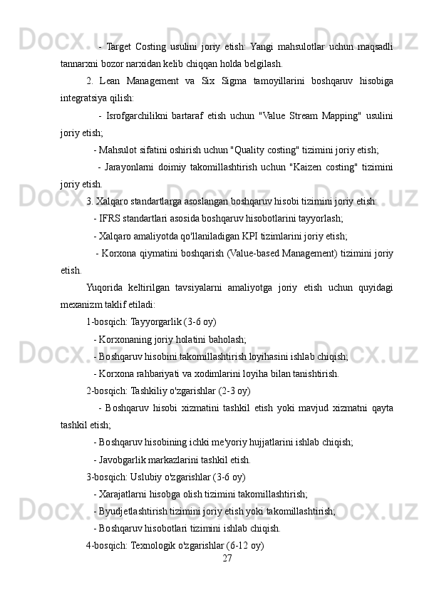 -   Target   Costing   usulini   joriy   etish:  Yangi   mahsulotlar   uchun   maqsadli
tannarxni bozor narxidan kelib chiqqan holda belgilash.
2.   Lean   Management   va   Six   Sigma   tamoyillarini   boshqaruv   hisobiga
integratsiya qilish:
      -   Isrofgarchilikni   bartaraf   etish   uchun   "Value   Stream   Mapping"   usulini
joriy etish;
   - Mahsulot sifatini oshirish uchun "Quality costing" tizimini joriy etish;
      -   Jarayonlarni   doimiy   takomillashtirish   uchun   "Kaizen   costing"   tizimini
joriy etish.
3. Xalqaro standartlarga asoslangan boshqaruv hisobi tizimini joriy etish:
   - IFRS standartlari asosida boshqaruv hisobotlarini tayyorlash;
   - Xalqaro amaliyotda qo'llaniladigan KPI tizimlarini joriy etish;
     - Korxona qiymatini boshqarish (Value-based Management) tizimini joriy
etish.
Yuqorida   keltirilgan   tavsiyalarni   amaliyotga   joriy   etish   uchun   quyidagi
mexanizm taklif etiladi:
1-bosqich: Tayyorgarlik (3-6 oy)
   - Korxonaning joriy holatini baholash;
   - Boshqaruv hisobini takomillashtirish loyihasini ishlab chiqish;
   - Korxona rahbariyati va xodimlarini loyiha bilan tanishtirish.
2-bosqich: Tashkiliy o'zgarishlar (2-3 oy)
      -   Boshqaruv   hisobi   xizmatini   tashkil   etish   yoki   mavjud   xizmatni   qayta
tashkil etish;
   - Boshqaruv hisobining ichki me'yoriy hujjatlarini ishlab chiqish;
   - Javobgarlik markazlarini tashkil etish.
3-bosqich: Uslubiy o'zgarishlar (3-6 oy)
   - Xarajatlarni hisobga olish tizimini takomillashtirish;
   - Byudjetlashtirish tizimini joriy etish yoki takomillashtirish;
   - Boshqaruv hisobotlari tizimini ishlab chiqish.
4-bosqich: Texnologik o'zgarishlar (6-12 oy)
27