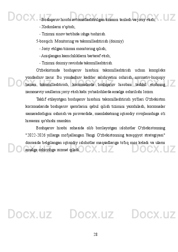 - Boshqaruv hisobi avtomatlashtirilgan tizimini tanlash va joriy etish;
   - Xodimlarni o'qitish;
   - Tizimni sinov tartibida ishga tushirish.
5-bosqich: Monitoring va takomillashtirish (doimiy)
   - Joriy etilgan tizimni monitoring qilish;
   - Aniqlangan kamchiliklarni bartaraf etish;
   - Tizimni doimiy ravishda takomillashtirish.
O'zbekistonda   boshqaruv   hisobini   takomillashtirish   uchun   kompleks
yondashuv   zarur.   Bu   yondashuv   kadrlar   salohiyatini   oshirish,   normativ-huquqiy
bazani   takomillashtirish,   korxonalarda   boshqaruv   hisobini   tashkil   etishning
zamonaviy usullarini joriy etish kabi yo'nalishlarda amalga oshirilishi lozim.
Taklif   etilayotgan   boshqaruv   hisobini   takomillashtirish   yo'llari   O'zbekiston
korxonalarida   boshqaruv   qarorlarini   qabul   qilish   tizimini   yaxshilash,   korxonalar
samaradorligini oshirish va pirovardida, mamlakatning iqtisodiy rivojlanishiga o'z
hissasini qo'shishi mumkin.
Boshqaruv   hisobi   sohasida   olib   borilayotgan   islohotlar   O'zbekistonning
"2022-2026   yillarga   mo'ljallangan  Yangi   O'zbekistonning   taraqqiyot   strategiyasi"
doirasida belgilangan iqtisodiy islohotlar maqsadlariga to'liq mos keladi va ularni
amalga oshirishga xizmat qiladi.  
28