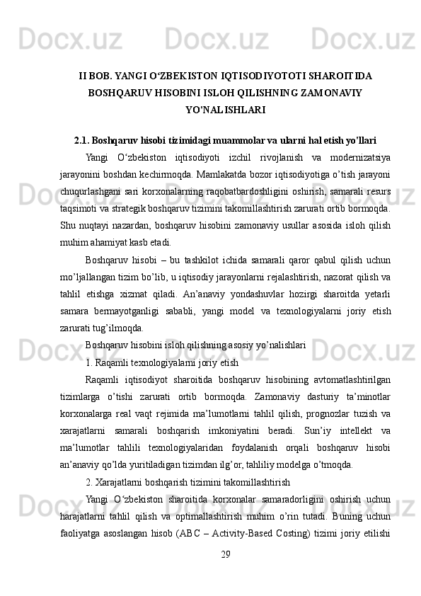 II BOB. YANGI O ZBEKISTON IQTISODIYOTOTI SHAROITIDAʻ
BOSHQARUV HISOBINI ISLOH QILISHNING ZAMONAVIY
YO'NALISHLARI
2.1. Boshqaruv hisobi tizimidagi muammolar va ularni hal etish yo'llari
Yangi   O zbekiston   iqtisodiyoti   izchil   rivojlanish   va   modernizatsiya	
ʻ
jarayonini boshdan kechirmoqda. Mamlakatda bozor iqtisodiyotiga o’tish jarayoni
chuqurlashgani   sari   korxonalarning   raqobatbardoshligini   oshirish,   samarali   resurs
taqsimoti va strategik boshqaruv tizimini takomillashtirish zarurati ortib bormoqda.
Shu   nuqtayi   nazardan,   boshqaruv   hisobini   zamonaviy   usullar   asosida   isloh   qilish
muhim ahamiyat kasb etadi.
Boshqaruv   hisobi   –   bu   tashkilot   ichida   samarali   qaror   qabul   qilish   uchun
mo’ljallangan tizim bo’lib, u iqtisodiy jarayonlarni rejalashtirish, nazorat qilish va
tahlil   etishga   xizmat   qiladi.   An’anaviy   yondashuvlar   hozirgi   sharoitda   yetarli
samara   bermayotganligi   sababli,   yangi   model   va   texnologiyalarni   joriy   etish
zarurati tug’ilmoqda.
Boshqaruv hisobini isloh qilishning asosiy yo’nalishlari
1. Raqamli texnologiyalarni joriy etish
Raqamli   iqtisodiyot   sharoitida   boshqaruv   hisobining   avtomatlashtirilgan
tizimlarga   o’tishi   zarurati   ortib   bormoqda.   Zamonaviy   dasturiy   ta’minotlar
korxonalarga   real   vaqt   rejimida   ma’lumotlarni   tahlil   qilish,   prognozlar   tuzish   va
xarajatlarni   samarali   boshqarish   imkoniyatini   beradi.   Sun’iy   intellekt   va
ma’lumotlar   tahlili   texnologiyalaridan   foydalanish   orqali   boshqaruv   hisobi
an’anaviy qo’lda yuritiladigan tizimdan ilg’or, tahliliy modelga o’tmoqda.
2. Xarajatlarni boshqarish tizimini takomillashtirish
Yangi   O zbekiston   sharoitida   korxonalar   samaradorligini   oshirish   uchun
ʻ
harajatlarni   tahlil   qilish   va   optimallashtirish   muhim   o’rin   tutadi.   Buning   uchun
faoliyatga   asoslangan   hisob   (ABC   –  Activity-Based   Costing)   tizimi   joriy   etilishi
29