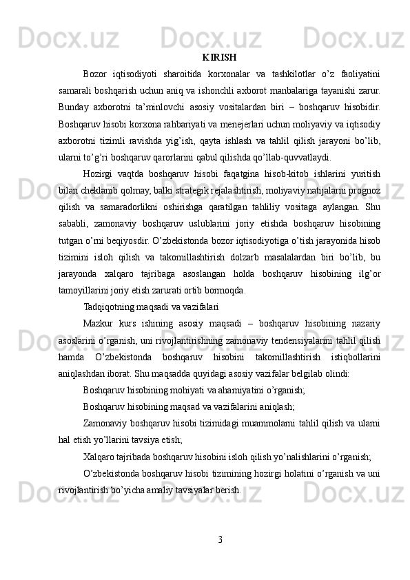 KIRISH
Bozor   iqtisodiyoti   sharoitida   korxonalar   va   tashkilotlar   o’z   faoliyatini
samarali boshqarish uchun aniq va ishonchli axborot manbalariga tayanishi  zarur.
Bunday   axborotni   ta’minlovchi   asosiy   vositalardan   biri   –   boshqaruv   hisobidir.
Boshqaruv hisobi korxona rahbariyati va menejerlari uchun moliyaviy va iqtisodiy
axborotni   tizimli   ravishda   yig’ish,   qayta   ishlash   va   tahlil   qilish   jarayoni   bo’lib,
ularni to’g’ri boshqaruv qarorlarini qabul qilishda qo’llab-quvvatlaydi.
Hozirgi   vaqtda   boshqaruv   hisobi   faqatgina   hisob-kitob   ishlarini   yuritish
bilan cheklanib qolmay, balki strategik rejalashtirish, moliyaviy natijalarni prognoz
qilish   va   samaradorlikni   oshirishga   qaratilgan   tahliliy   vositaga   aylangan.   Shu
sababli,   zamonaviy   boshqaruv   uslublarini   joriy   etishda   boshqaruv   hisobining
tutgan o’rni beqiyosdir. O’zbekistonda bozor iqtisodiyotiga o’tish jarayonida hisob
tizimini   isloh   qilish   va   takomillashtirish   dolzarb   masalalardan   biri   bo’lib,   bu
jarayonda   xalqaro   tajribaga   asoslangan   holda   boshqaruv   hisobining   ilg’or
tamoyillarini joriy etish zarurati ortib bormoqda.
Tadqiqotning maqsadi va vazifalari
Mazkur   kurs   ishining   asosiy   maqsadi   –   boshqaruv   hisobining   nazariy
asoslarini o’rganish, uni rivojlantirishning zamonaviy tendensiyalarini tahlil qilish
hamda   O’zbekistonda   boshqaruv   hisobini   takomillashtirish   istiqbollarini
aniqlashdan iborat. Shu maqsadda quyidagi asosiy vazifalar belgilab olindi:
Boshqaruv hisobining mohiyati va ahamiyatini o’rganish;
Boshqaruv hisobining maqsad va vazifalarini aniqlash;
Zamonaviy boshqaruv hisobi tizimidagi muammolarni tahlil qilish va ularni
hal etish yo’llarini tavsiya etish;
Xalqaro tajribada boshqaruv hisobini isloh qilish yo’nalishlarini o’rganish;
O’zbekistonda boshqaruv hisobi tizimining hozirgi holatini o’rganish va uni
rivojlantirish bo’yicha amaliy tavsiyalar berish.
3
