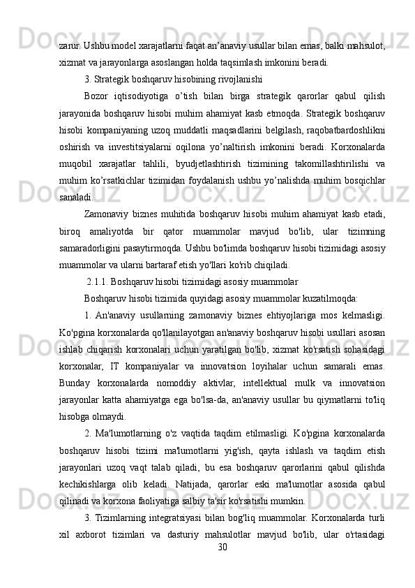 zarur. Ushbu model xarajatlarni faqat an’anaviy usullar bilan emas, balki mahsulot,
xizmat va jarayonlarga asoslangan holda taqsimlash imkonini beradi.
3. Strategik boshqaruv hisobining rivojlanishi
Bozor   iqtisodiyotiga   o’tish   bilan   birga   strategik   qarorlar   qabul   qilish
jarayonida boshqaruv hisobi  muhim ahamiyat  kasb etmoqda. Strategik boshqaruv
hisobi   kompaniyaning   uzoq   muddatli   maqsadlarini   belgilash,   raqobatbardoshlikni
oshirish   va   investitsiyalarni   oqilona   yo’naltirish   imkonini   beradi.   Korxonalarda
muqobil   xarajatlar   tahlili,   byudjetlashtirish   tizimining   takomillashtirilishi   va
muhim   ko’rsatkichlar   tizimidan  foydalanish   ushbu   yo’nalishda   muhim   bosqichlar
sanaladi.
Zamonaviy   biznes   muhitida   boshqaruv   hisobi   muhim   ahamiyat   kasb   etadi,
biroq   amaliyotda   bir   qator   muammolar   mavjud   bo'lib,   ular   tizimning
samaradorligini pasaytirmoqda. Ushbu bo'limda boshqaruv hisobi tizimidagi asosiy
muammolar va ularni bartaraf etish yo'llari ko'rib chiqiladi.
 2.1.1. Boshqaruv hisobi tizimidagi asosiy muammolar
Boshqaruv hisobi tizimida quyidagi asosiy muammolar kuzatilmoqda:
1.   An'anaviy   usullarning   zamonaviy   biznes   ehtiyojlariga   mos   kelmasligi.
Ko'pgina korxonalarda qo'llanilayotgan an'anaviy boshqaruv hisobi usullari asosan
ishlab   chiqarish   korxonalari   uchun   yaratilgan   bo'lib,   xizmat   ko'rsatish   sohasidagi
korxonalar,   IT   kompaniyalar   va   innovatsion   loyihalar   uchun   samarali   emas.
Bunday   korxonalarda   nomoddiy   aktivlar,   intellektual   mulk   va   innovatsion
jarayonlar   katta   ahamiyatga   ega   bo'lsa-da,   an'anaviy   usullar   bu   qiymatlarni   to'liq
hisobga olmaydi.
2.   Ma'lumotlarning   o'z   vaqtida   taqdim   etilmasligi.   Ko'pgina   korxonalarda
boshqaruv   hisobi   tizimi   ma'lumotlarni   yig'ish,   qayta   ishlash   va   taqdim   etish
jarayonlari   uzoq   vaqt   talab   qiladi,   bu   esa   boshqaruv   qarorlarini   qabul   qilishda
kechikishlarga   olib   keladi.   Natijada,   qarorlar   eski   ma'lumotlar   asosida   qabul
qilinadi va korxona faoliyatiga salbiy ta'sir ko'rsatishi mumkin.
3.  Tizimlarning   integratsiyasi   bilan   bog'liq   muammolar.   Korxonalarda   turli
xil   axborot   tizimlari   va   dasturiy   mahsulotlar   mavjud   bo'lib,   ular   o'rtasidagi
30