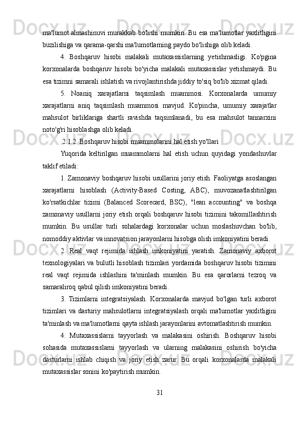 ma'lumot almashinuvi murakkab bo'lishi mumkin. Bu esa ma'lumotlar yaxlitligini
buzilishiga va qarama-qarshi ma'lumotlarning paydo bo'lishiga olib keladi.
4.   Boshqaruv   hisobi   malakali   mutaxassislarning   yetishmasligi.   Ko'pgina
korxonalarda   boshqaruv   hisobi   bo'yicha   malakali   mutaxassislar   yetishmaydi.   Bu
esa tizimni samarali ishlatish va rivojlantirishda jiddiy to'siq bo'lib xizmat qiladi.
5.   Noaniq   xarajatlarni   taqsimlash   muammosi.   Korxonalarda   umumiy
xarajatlarni   aniq   taqsimlash   muammosi   mavjud.   Ko'pincha,   umumiy   xarajatlar
mahsulot   birliklariga   shartli   ravishda   taqsimlanadi,   bu   esa   mahsulot   tannarxini
noto'g'ri hisoblashga olib keladi.
 2.1.2. Boshqaruv hisobi muammolarini hal etish yo'llari
Yuqorida   keltirilgan   muammolarni   hal   etish   uchun   quyidagi   yondashuvlar
taklif etiladi:
1. Zamonaviy boshqaruv hisobi usullarini joriy etish. Faoliyatga asoslangan
xarajatlarni   hisoblash   (Activity-Based   Costing,   ABC),   muvozanatlashtirilgan
ko'rsatkichlar   tizimi   (Balanced   Scorecard,   BSC),   "lean   accounting"   va   boshqa
zamonaviy   usullarni   joriy   etish   orqali   boshqaruv   hisobi   tizimini   takomillashtirish
mumkin.   Bu   usullar   turli   sohalardagi   korxonalar   uchun   moslashuvchan   bo'lib,
nomoddiy aktivlar va innovatsion jarayonlarni hisobga olish imkoniyatini beradi.
2.   Real   vaqt   rejimida   ishlash   imkoniyatini   yaratish.   Zamonaviy   axborot
texnologiyalari va bulutli hisoblash tizimlari yordamida boshqaruv hisobi tizimini
real   vaqt   rejimida   ishlashini   ta'minlash   mumkin.   Bu   esa   qarorlarni   tezroq   va
samaraliroq qabul qilish imkoniyatini beradi.
3.   Tizimlarni   integratsiyalash.   Korxonalarda   mavjud   bo'lgan   turli   axborot
tizimlari   va   dasturiy   mahsulotlarni   integratsiyalash   orqali   ma'lumotlar   yaxlitligini
ta'minlash va ma'lumotlarni qayta ishlash jarayonlarini avtomatlashtirish mumkin.
4.   Mutaxassislarni   tayyorlash   va   malakasini   oshirish.   Boshqaruv   hisobi
sohasida   mutaxassislarni   tayyorlash   va   ularning   malakasini   oshirish   bo'yicha
dasturlarni   ishlab   chiqish   va   joriy   etish   zarur.   Bu   orqali   korxonalarda   malakali
mutaxassislar sonini ko'paytirish mumkin.
31