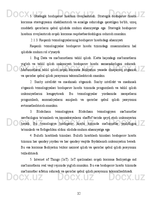 5.   Strategik   boshqaruv   hisobini   rivojlantirish.   Strategik   boshqaruv   hisobi
korxona   strategiyasini   shakllantirish   va   amalga   oshirishga   qaratilgan   bo'lib,   uzoq
muddatli   qarorlarni   qabul   qilishda   muhim   ahamiyatga   ega.   Strategik   boshqaruv
hisobini rivojlantirish orqali korxona raqobatbardoshligini oshirish mumkin.
 2.1.3. Raqamli texnologiyalarning boshqaruv hisobidagi ahamiyati
Raqamli   texnologiyalar   boshqaruv   hisobi   tizimidagi   muammolarni   hal
qilishda muhim rol o'ynaydi:
1.   Big   Data   va   ma'lumotlarni   tahlil   qilish.   Katta   hajmdagi   ma'lumotlarni
yig'ish   va   tahlil   qilish   imkoniyati   boshqaruv   hisobi   samaradorligini   oshiradi.
Ma'lumotlarni   tahlil   qilish   orqali   korxona   faoliyatini   yanada   chuqurroq   o'rganish
va qarorlar qabul qilish jarayonini takomillashtirish mumkin.
2.   Sun'iy   intellekt   va   mashinali   o'rganish.   Sun'iy   intellekt   va   mashinali
o'rganish   texnologiyalari   boshqaruv   hisobi   tizimida   prognozlash   va   tahlil   qilish
imkoniyatlarini   kengaytiradi.   Bu   texnologiyalar   yordamida   xarajatlarni
prognozlash,   anomaliyalarni   aniqlash   va   qarorlar   qabul   qilish   jarayonini
avtomatlashtirish mumkin.
3.   Blokchain   texnologiyasi.   Blokchain   texnologiyasi   ma'lumotlar
xavfsizligini  ta'minlash  va tranzaksiyalarni  shaffof  tarzda qayd etish  imkoniyatini
beradi.   Bu   texnologiya   boshqaruv   hisobi   tizimida   ma'lumotlar   yaxlitligini
ta'minlash va firibgarlikni oldini olishda muhim ahamiyatga ega.
4.   Bulutli   hisoblash   tizimlari.   Bulutli   hisoblash   tizimlari   boshqaruv   hisobi
tizimini har qanday joydan va har qanday vaqtda foydalanish imkoniyatini beradi.
Bu esa korxona faoliyatini tezkor nazorat qilish va qarorlar qabul qilish jarayonini
tezlashtiradi.
5.   Internet   of   Things   (IoT).   IoT   qurilmalari   orqali   korxona   faoliyatiga   oid
ma'lumotlarni real vaqt rejimida yig'ish mumkin. Bu esa boshqaruv hisobi tizimida
ma'lumotlar sifatini oshiradi va qarorlar qabul qilish jarayonini takomillashtiradi.
32