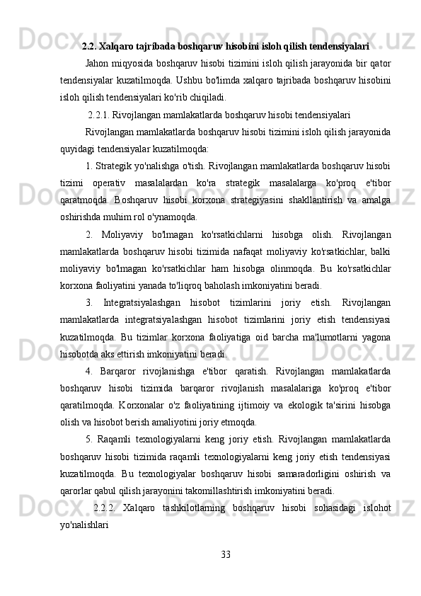 2.2. Xalqaro tajribada boshqaruv hisobini isloh qilish tendensiyalari
Jahon miqyosida boshqaruv hisobi  tizimini  isloh qilish jarayonida bir  qator
tendensiyalar  kuzatilmoqda. Ushbu bo'limda xalqaro tajribada boshqaruv hisobini
isloh qilish tendensiyalari ko'rib chiqiladi.
 2.2.1. Rivojlangan mamlakatlarda boshqaruv hisobi tendensiyalari
Rivojlangan mamlakatlarda boshqaruv hisobi tizimini isloh qilish jarayonida
quyidagi tendensiyalar kuzatilmoqda:
1. Strategik yo'nalishga o'tish. Rivojlangan mamlakatlarda boshqaruv hisobi
tizimi   operativ   masalalardan   ko'ra   strategik   masalalarga   ko'proq   e'tibor
qaratmoqda.   Boshqaruv   hisobi   korxona   strategiyasini   shakllantirish   va   amalga
oshirishda muhim rol o'ynamoqda.
2.   Moliyaviy   bo'lmagan   ko'rsatkichlarni   hisobga   olish.   Rivojlangan
mamlakatlarda   boshqaruv   hisobi   tizimida   nafaqat   moliyaviy   ko'rsatkichlar,   balki
moliyaviy   bo'lmagan   ko'rsatkichlar   ham   hisobga   olinmoqda.   Bu   ko'rsatkichlar
korxona faoliyatini yanada to'liqroq baholash imkoniyatini beradi.
3.   Integratsiyalashgan   hisobot   tizimlarini   joriy   etish.   Rivojlangan
mamlakatlarda   integratsiyalashgan   hisobot   tizimlarini   joriy   etish   tendensiyasi
kuzatilmoqda.   Bu   tizimlar   korxona   faoliyatiga   oid   barcha   ma'lumotlarni   yagona
hisobotda aks ettirish imkoniyatini beradi.
4.   Barqaror   rivojlanishga   e'tibor   qaratish.   Rivojlangan   mamlakatlarda
boshqaruv   hisobi   tizimida   barqaror   rivojlanish   masalalariga   ko'proq   e'tibor
qaratilmoqda.   Korxonalar   o'z   faoliyatining   ijtimoiy   va   ekologik   ta'sirini   hisobga
olish va hisobot berish amaliyotini joriy etmoqda.
5.   Raqamli   texnologiyalarni   keng   joriy   etish.   Rivojlangan   mamlakatlarda
boshqaruv   hisobi   tizimida   raqamli   texnologiyalarni   keng   joriy   etish   tendensiyasi
kuzatilmoqda.   Bu   texnologiyalar   boshqaruv   hisobi   samaradorligini   oshirish   va
qarorlar qabul qilish jarayonini takomillashtirish imkoniyatini beradi.
  2.2.2.   Xalqaro   tashkilotlarning   boshqaruv   hisobi   sohasidagi   islohot
yo'nalishlari
33