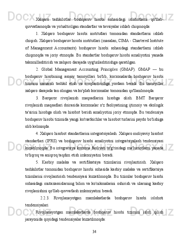 Xalqaro   tashkilotlar   boshqaruv   hisobi   sohasidagi   islohotlarni   qo'llab-
quvvatlamoqda va yo'naltirilgan standartlar va tavsiyalar ishlab chiqmoqda:
1.   Xalqaro   boshqaruv   hisobi   institutlari   tomonidan   standartlarni   ishlab
chiqish. Xalqaro boshqaruv hisobi institutlari (masalan, CIMA - Chartered Institute
of   Management   Accountants)   boshqaruv   hisobi   sohasidagi   standartlarni   ishlab
chiqmoqda va joriy etmoqda. Bu standartlar boshqaruv hisobi amaliyotini yanada
takomillashtirish va xalqaro darajada uyg'unlashtirishga qaratilgan.
2.   Global   Management   Accounting   Principles   (GMAP).   GMAP   —   bu
boshqaruv   hisobining   asosiy   tamoyillari   bo'lib,   korxonalarda   boshqaruv   hisobi
tizimini   samarali   tashkil   etish   va   rivojlantirishga   yordam   beradi.   Bu   tamoyillar
xalqaro darajada tan olingan va ko'plab korxonalar tomonidan qo'llanilmoqda.
3.   Barqaror   rivojlanish   maqsadlarini   hisobga   olish.   BMT   Barqaror
rivojlanish   maqsadlari   doirasida   korxonalar   o'z   faoliyatining   ijtimoiy   va  ekologik
ta'sirini hisobga olish va hisobot  berish amaliyotini  joriy etmoqda. Bu tendensiya
boshqaruv hisobi tizimida yangi ko'rsatkichlar va hisobot turlarini paydo bo'lishiga
olib kelmoqda.
4. Xalqaro hisobot standartlarini integratsiyalash. Xalqaro moliyaviy hisobot
standartlari   (IFRS)   va   boshqaruv   hisobi   amaliyotini   integratsiyalash   tendensiyasi
kuzatilmoqda. Bu integratsiya korxona faoliyati to'g'risidagi ma'lumotlarni yanada
to'liqroq va aniqroq taqdim etish imkoniyatini beradi.
5.   Kasbiy   malaka   va   sertifikatsiya   tizimlarini   rivojlantirish.   Xalqaro
tashkilotlar   tomonidan   boshqaruv   hisobi   sohasida   kasbiy   malaka   va   sertifikatsiya
tizimlarini   rivojlantirish   tendensiyasi   kuzatilmoqda.   Bu   tizimlar   boshqaruv   hisobi
sohasidagi   mutaxassislarning   bilim   va   ko'nikmalarini   oshirish   va   ularning   kasbiy
rivojlanishini qo'llab-quvvatlash imkoniyatini beradi.
  2.2.3.   Rivojlanayotgan   mamlakatlarda   boshqaruv   hisobi   islohoti
tendensiyalari
Rivojlanayotgan   mamlakatlarda   boshqaruv   hisobi   tizimini   isloh   qilish
jarayonida quyidagi tendensiyalar kuzatilmoqda:
34