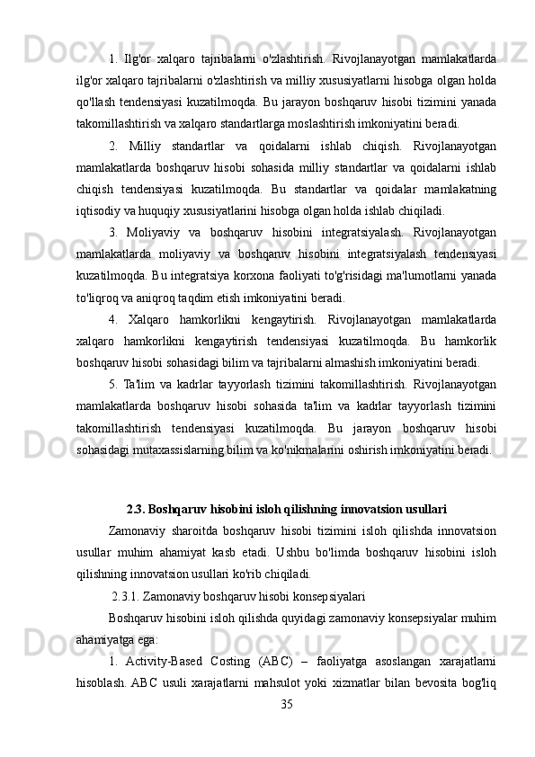 1.   Ilg'or   xalqaro   tajribalarni   o'zlashtirish.   Rivojlanayotgan   mamlakatlarda
ilg'or xalqaro tajribalarni o'zlashtirish va milliy xususiyatlarni hisobga olgan holda
qo'llash   tendensiyasi   kuzatilmoqda.   Bu   jarayon   boshqaruv   hisobi   tizimini   yanada
takomillashtirish va xalqaro standartlarga moslashtirish imkoniyatini beradi.
2.   Milliy   standartlar   va   qoidalarni   ishlab   chiqish.   Rivojlanayotgan
mamlakatlarda   boshqaruv   hisobi   sohasida   milliy   standartlar   va   qoidalarni   ishlab
chiqish   tendensiyasi   kuzatilmoqda.   Bu   standartlar   va   qoidalar   mamlakatning
iqtisodiy va huquqiy xususiyatlarini hisobga olgan holda ishlab chiqiladi.
3.   Moliyaviy   va   boshqaruv   hisobini   integratsiyalash.   Rivojlanayotgan
mamlakatlarda   moliyaviy   va   boshqaruv   hisobini   integratsiyalash   tendensiyasi
kuzatilmoqda. Bu integratsiya korxona faoliyati to'g'risidagi ma'lumotlarni yanada
to'liqroq va aniqroq taqdim etish imkoniyatini beradi.
4.   Xalqaro   hamkorlikni   kengaytirish.   Rivojlanayotgan   mamlakatlarda
xalqaro   hamkorlikni   kengaytirish   tendensiyasi   kuzatilmoqda.   Bu   hamkorlik
boshqaruv hisobi sohasidagi bilim va tajribalarni almashish imkoniyatini beradi.
5.   Ta'lim   va   kadrlar   tayyorlash   tizimini   takomillashtirish.   Rivojlanayotgan
mamlakatlarda   boshqaruv   hisobi   sohasida   ta'lim   va   kadrlar   tayyorlash   tizimini
takomillashtirish   tendensiyasi   kuzatilmoqda.   Bu   jarayon   boshqaruv   hisobi
sohasidagi mutaxassislarning bilim va ko'nikmalarini oshirish imkoniyatini beradi.
2.3. Boshqaruv hisobini isloh qilishning innovatsion usullari
Zamonaviy   sharoitda   boshqaruv   hisobi   tizimini   isloh   qilishda   innovatsion
usullar   muhim   ahamiyat   kasb   etadi.   Ushbu   bo'limda   boshqaruv   hisobini   isloh
qilishning innovatsion usullari ko'rib chiqiladi.
 2.3.1. Zamonaviy boshqaruv hisobi konsepsiyalari
Boshqaruv hisobini isloh qilishda quyidagi zamonaviy konsepsiyalar muhim
ahamiyatga ega:
1.   Activity-Based   Costing   (ABC)   –   faoliyatga   asoslangan   xarajatlarni
hisoblash.  ABC   usuli   xarajatlarni   mahsulot   yoki   xizmatlar   bilan   bevosita   bog'liq
35