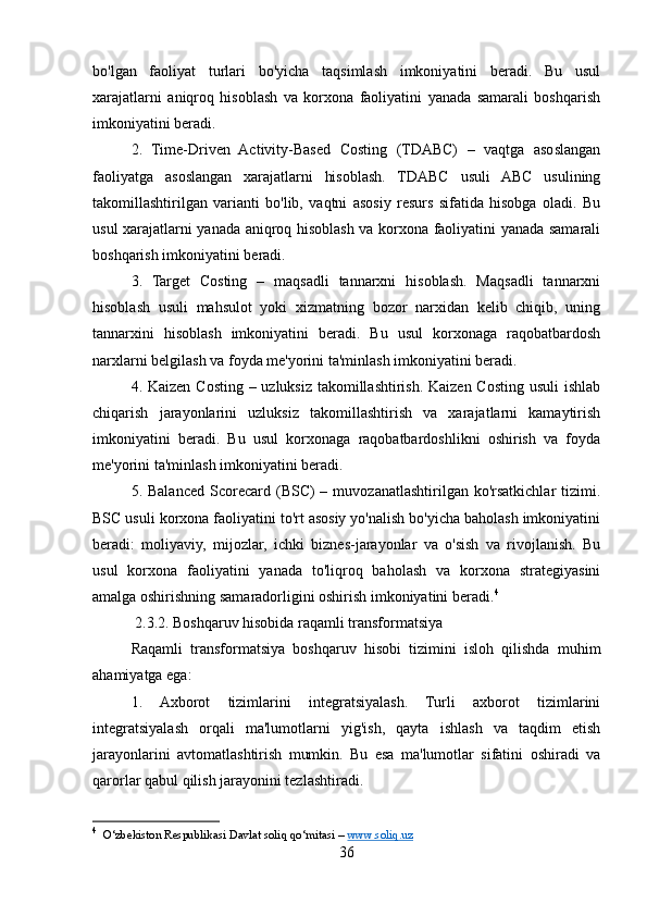 bo'lgan   faoliyat   turlari   bo'yicha   taqsimlash   imkoniyatini   beradi.   Bu   usul
xarajatlarni   aniqroq   hisoblash   va   korxona   faoliyatini   yanada   samarali   boshqarish
imkoniyatini beradi.
2.   Time-Driven   Activity-Based   Costing   (TDABC)   –   vaqtga   asoslangan
faoliyatga   asoslangan   xarajatlarni   hisoblash.   TDABC   usuli   ABC   usulining
takomillashtirilgan   varianti   bo'lib,   vaqtni   asosiy   resurs   sifatida   hisobga   oladi.   Bu
usul xarajatlarni yanada aniqroq hisoblash va korxona faoliyatini yanada samarali
boshqarish imkoniyatini beradi.
3.   Target   Costing   –   maqsadli   tannarxni   hisoblash.   Maqsadli   tannarxni
hisoblash   usuli   mahsulot   yoki   xizmatning   bozor   narxidan   kelib   chiqib,   uning
tannarxini   hisoblash   imkoniyatini   beradi.   Bu   usul   korxonaga   raqobatbardosh
narxlarni belgilash va foyda me'yorini ta'minlash imkoniyatini beradi.
4. Kaizen Costing – uzluksiz takomillashtirish. Kaizen Costing usuli  ishlab
chiqarish   jarayonlarini   uzluksiz   takomillashtirish   va   xarajatlarni   kamaytirish
imkoniyatini   beradi.   Bu   usul   korxonaga   raqobatbardoshlikni   oshirish   va   foyda
me'yorini ta'minlash imkoniyatini beradi.
5. Balanced  Scorecard  (BSC)  –  muvozanatlashtirilgan  ko'rsatkichlar  tizimi.
BSC usuli korxona faoliyatini to'rt asosiy yo'nalish bo'yicha baholash imkoniyatini
beradi:   moliyaviy,   mijozlar,   ichki   biznes-jarayonlar   va   o'sish   va   rivojlanish.   Bu
usul   korxona   faoliyatini   yanada   to'liqroq   baholash   va   korxona   strategiyasini
amalga oshirishning samaradorligini oshirish imkoniyatini beradi. 4
 2.3.2. Boshqaruv hisobida raqamli transformatsiya
Raqamli   transformatsiya   boshqaruv   hisobi   tizimini   isloh   qilishda   muhim
ahamiyatga ega:
1.   Axborot   tizimlarini   integratsiyalash.   Turli   axborot   tizimlarini
integratsiyalash   orqali   ma'lumotlarni   yig'ish,   qayta   ishlash   va   taqdim   etish
jarayonlarini   avtomatlashtirish   mumkin.   Bu   esa   ma'lumotlar   sifatini   oshiradi   va
qarorlar qabul qilish jarayonini tezlashtiradi.
4
   O‘zbekiston Respublikasi Davlat soliq qo‘mitasi –  www.soliq.uz  
36
