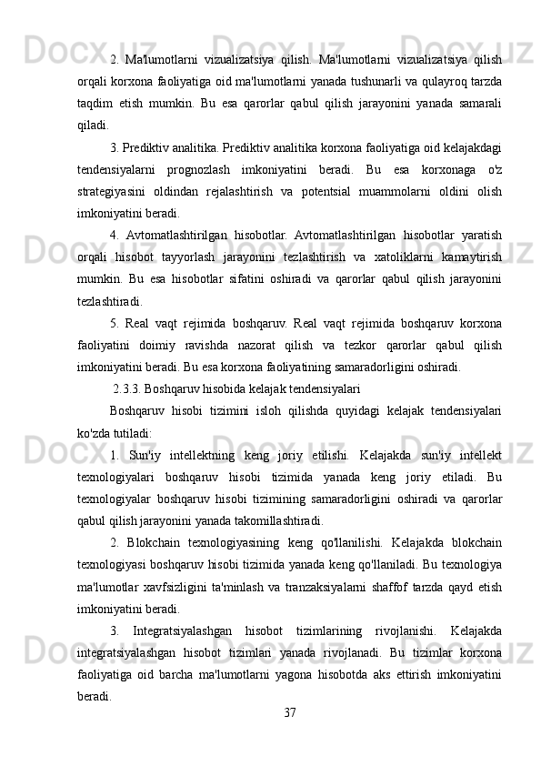 2.   Ma'lumotlarni   vizualizatsiya   qilish.   Ma'lumotlarni   vizualizatsiya   qilish
orqali korxona faoliyatiga oid ma'lumotlarni yanada tushunarli va qulayroq tarzda
taqdim   etish   mumkin.   Bu   esa   qarorlar   qabul   qilish   jarayonini   yanada   samarali
qiladi.
3. Prediktiv analitika. Prediktiv analitika korxona faoliyatiga oid kelajakdagi
tendensiyalarni   prognozlash   imkoniyatini   beradi.   Bu   esa   korxonaga   o'z
strategiyasini   oldindan   rejalashtirish   va   potentsial   muammolarni   oldini   olish
imkoniyatini beradi.
4.   Avtomatlashtirilgan   hisobotlar.   Avtomatlashtirilgan   hisobotlar   yaratish
orqali   hisobot   tayyorlash   jarayonini   tezlashtirish   va   xatoliklarni   kamaytirish
mumkin.   Bu   esa   hisobotlar   sifatini   oshiradi   va   qarorlar   qabul   qilish   jarayonini
tezlashtiradi.
5.   Real   vaqt   rejimida   boshqaruv.   Real   vaqt   rejimida   boshqaruv   korxona
faoliyatini   doimiy   ravishda   nazorat   qilish   va   tezkor   qarorlar   qabul   qilish
imkoniyatini beradi. Bu esa korxona faoliyatining samaradorligini oshiradi.
 2.3.3. Boshqaruv hisobida kelajak tendensiyalari
Boshqaruv   hisobi   tizimini   isloh   qilishda   quyidagi   kelajak   tendensiyalari
ko'zda tutiladi:
1.   Sun'iy   intellektning   keng   joriy   etilishi.   Kelajakda   sun'iy   intellekt
texnologiyalari   boshqaruv   hisobi   tizimida   yanada   keng   joriy   etiladi.   Bu
texnologiyalar   boshqaruv   hisobi   tizimining   samaradorligini   oshiradi   va   qarorlar
qabul qilish jarayonini yanada takomillashtiradi.
2.   Blokchain   texnologiyasining   keng   qo'llanilishi.   Kelajakda   blokchain
texnologiyasi  boshqaruv hisobi  tizimida yanada keng qo'llaniladi. Bu texnologiya
ma'lumotlar   xavfsizligini   ta'minlash   va   tranzaksiyalarni   shaffof   tarzda   qayd   etish
imkoniyatini beradi.
3.   Integratsiyalashgan   hisobot   tizimlarining   rivojlanishi.   Kelajakda
integratsiyalashgan   hisobot   tizimlari   yanada   rivojlanadi.   Bu   tizimlar   korxona
faoliyatiga   oid   barcha   ma'lumotlarni   yagona   hisobotda   aks   ettirish   imkoniyatini
beradi.
37 