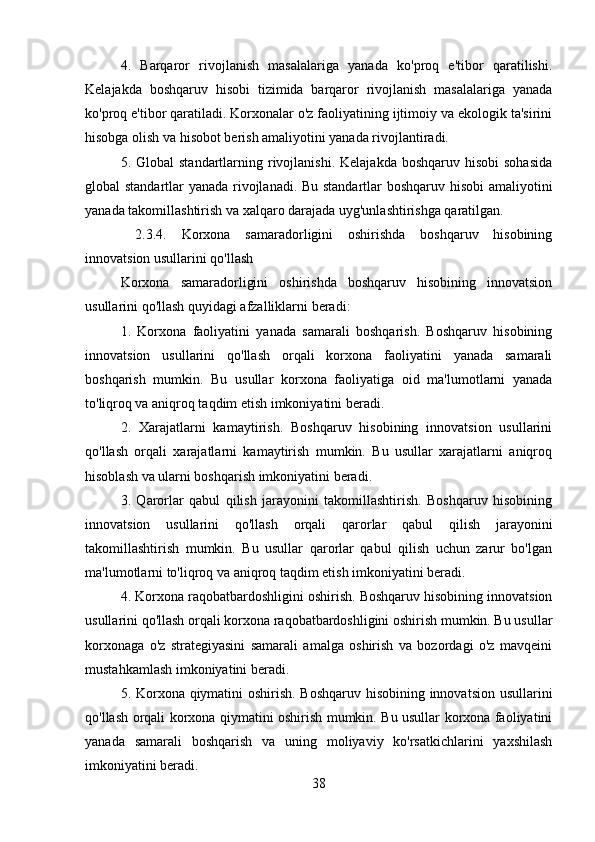 4.   Barqaror   rivojlanish   masalalariga   yanada   ko'proq   e'tibor   qaratilishi.
Kelajakda   boshqaruv   hisobi   tizimida   barqaror   rivojlanish   masalalariga   yanada
ko'proq e'tibor qaratiladi. Korxonalar o'z faoliyatining ijtimoiy va ekologik ta'sirini
hisobga olish va hisobot berish amaliyotini yanada rivojlantiradi.
5. Global   standartlarning rivojlanishi.  Kelajakda  boshqaruv hisobi  sohasida
global standartlar yanada rivojlanadi. Bu standartlar boshqaruv hisobi amaliyotini
yanada takomillashtirish va xalqaro darajada uyg'unlashtirishga qaratilgan.
  2.3.4.   Korxona   samaradorligini   oshirishda   boshqaruv   hisobining
innovatsion usullarini qo'llash
Korxona   samaradorligini   oshirishda   boshqaruv   hisobining   innovatsion
usullarini qo'llash quyidagi afzalliklarni beradi:
1.   Korxona   faoliyatini   yanada   samarali   boshqarish.   Boshqaruv   hisobining
innovatsion   usullarini   qo'llash   orqali   korxona   faoliyatini   yanada   samarali
boshqarish   mumkin.   Bu   usullar   korxona   faoliyatiga   oid   ma'lumotlarni   yanada
to'liqroq va aniqroq taqdim etish imkoniyatini beradi.
2.   Xarajatlarni   kamaytirish.   Boshqaruv   hisobining   innovatsion   usullarini
qo'llash   orqali   xarajatlarni   kamaytirish   mumkin.   Bu   usullar   xarajatlarni   aniqroq
hisoblash va ularni boshqarish imkoniyatini beradi.
3.   Qarorlar   qabul   qilish   jarayonini   takomillashtirish.   Boshqaruv   hisobining
innovatsion   usullarini   qo'llash   orqali   qarorlar   qabul   qilish   jarayonini
takomillashtirish   mumkin.   Bu   usullar   qarorlar   qabul   qilish   uchun   zarur   bo'lgan
ma'lumotlarni to'liqroq va aniqroq taqdim etish imkoniyatini beradi.
4. Korxona raqobatbardoshligini oshirish. Boshqaruv hisobining innovatsion
usullarini qo'llash orqali korxona raqobatbardoshligini oshirish mumkin. Bu usullar
korxonaga   o'z   strategiyasini   samarali   amalga   oshirish   va   bozordagi   o'z   mavqeini
mustahkamlash imkoniyatini beradi.
5. Korxona qiymatini oshirish. Boshqaruv hisobining innovatsion usullarini
qo'llash orqali korxona qiymatini oshirish mumkin. Bu usullar korxona faoliyatini
yanada   samarali   boshqarish   va   uning   moliyaviy   ko'rsatkichlarini   yaxshilash
imkoniyatini beradi.
38