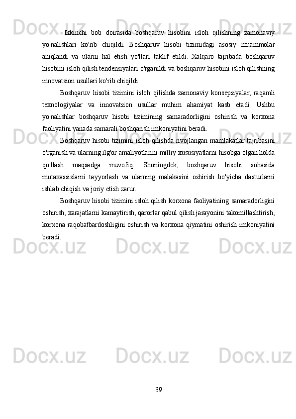 Ikkinchi   bob   doirasida   boshqaruv   hisobini   isloh   qilishning   zamonaviy
yo'nalishlari   ko'rib   chiqildi.   Boshqaruv   hisobi   tizimidagi   asosiy   muammolar
aniqlandi   va   ularni   hal   etish   yo'llari   taklif   etildi.   Xalqaro   tajribada   boshqaruv
hisobini isloh qilish tendensiyalari o'rganildi va boshqaruv hisobini isloh qilishning
innovatsion usullari ko'rib chiqildi.
Boshqaruv   hisobi   tizimini   isloh   qilishda   zamonaviy   konsepsiyalar,   raqamli
texnologiyalar   va   innovatsion   usullar   muhim   ahamiyat   kasb   etadi.   Ushbu
yo'nalishlar   boshqaruv   hisobi   tizimining   samaradorligini   oshirish   va   korxona
faoliyatini yanada samarali boshqarish imkoniyatini beradi.
Boshqaruv hisobi tizimini isloh qilishda rivojlangan mamlakatlar tajribasini
o'rganish va ularning ilg'or amaliyotlarini milliy xususiyatlarni hisobga olgan holda
qo'llash   maqsadga   muvofiq.   Shuningdek,   boshqaruv   hisobi   sohasida
mutaxassislarni   tayyorlash   va   ularning   malakasini   oshirish   bo'yicha   dasturlarni
ishlab chiqish va joriy etish zarur.
Boshqaruv hisobi tizimini isloh qilish korxona faoliyatining samaradorligini
oshirish, xarajatlarni kamaytirish, qarorlar qabul qilish jarayonini takomillashtirish,
korxona raqobatbardoshligini oshirish va korxona qiymatini oshirish imkoniyatini
beradi.
39