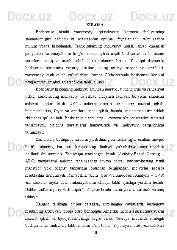 XULOSA
Boshqaruv   hisobi   zamonaviy   iqtisodiyotda   korxona   faoliyatining
samaradorligini   oshirish   va   resurslardan   optimal   foydalanishni   ta’minlashda
muhim   vosita   hisoblanadi.   Tashkilotlarning   moliyaviy   holati,   ishlab   chiqarish
jarayonlari   va   xarajatlarini   to’g’ri   nazorat   qilish   orqali   boshqaruv   hisobi   biznes
qarorlarini   aniq   va   asosli   qabul   qilish   imkonini   beradi.   Tadqiqot   davomida
boshqaruv   hisobining   nazariy   asoslari,   uning   asosiy   maqsad   va   vazifalari,
zamonaviy   isloh   qilish   yo’nalishlari   hamda   O’zbekistonda   boshqaruv   hisobini
rivojlantirish istiqbollari atroflicha tahlil qilindi.
Boshqaruv hisobining mohiyati shundan iboratki, u menejerlar va rahbariyat
uchun   korxonaning   moliyaviy   va   ishlab   chiqarish   faoliyati   bo’yicha   ishonchli
axborot   taqdim   etadi.   Ushbu   axborot   asosan   xarajatlarni   nazorat   qilish,
budjetlashtirish,   foyda   va   zararlarni   tahlil   qilish,   hamda   kelajak   rejalarini   ishlab
chiqishda   qo’llaniladi.   Boshqaruv   hisobi   orqali   korxona   o’z   resurslarini   samarali
taqsimlaydi,   ortiqcha   xarajatlarni   kamaytiradi   va   moliyaviy   barqarorlikni
ta’minlaydi.
Zamonaviy boshqaruv hisobini yuritishning bir necha ilg’or usullari mavjud
bo’lib,   ularning   har   biri   korxonaning   faoliyat   yo’nalishiga   mos   ravishda
qo’llanilishi   mumkin.   Faoliyatga   asoslangan   hisob   (Activity-Based   Costing   –
ABC)   xarajatlarni   aniqroq   taqsimlashga   imkon   bersa,   standart-kosting   usuli
mahsulot   yoki   xizmat   tannarxini   oldindan   belgilangan   me’yorlar   asosida
hisoblashni   ta’minlaydi.   Rentabellik   tahlili   (Cost-Volume-Profit  Analysis   –   CVP)
esa   korxona   foyda   olish   imkoniyatlarini   chuqur   tahlil   qilishga   yordam   beradi.
Ushbu usullarni joriy etish orqali boshqaruv hisobi tizimi yanada samarali va aniq
ishlaydi.
Xalqaro   tajribaga   e’tibor   qaratilsa,   rivojlangan   davlatlarda   boshqaruv
hisobining   ahamiyati   tobora   ortib   bormoqda.  Amerika   modeli   asosan   xarajatlarni
nazorat   qilish   va   byudjetlashtirishga   urg’u   bersa,   Yevropa   modelida   strategik
boshqaruv   va   moliyaviy   tahlil   muhim   o’rin   tutadi.  Yaponiya   modeli   esa   uzluksiz
40