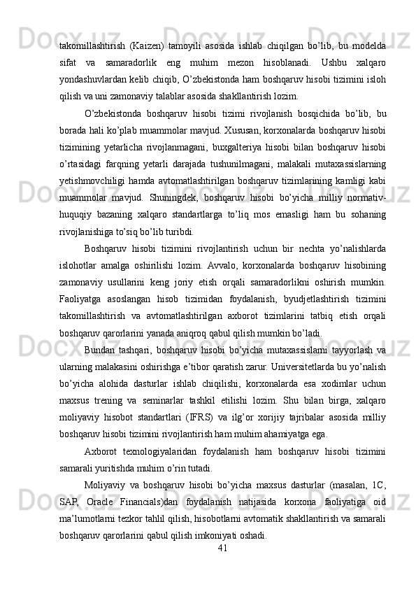 takomillashtirish   (Kaizen)   tamoyili   asosida   ishlab   chiqilgan   bo’lib,   bu   modelda
sifat   va   samaradorlik   eng   muhim   mezon   hisoblanadi.   Ushbu   xalqaro
yondashuvlardan kelib chiqib, O’zbekistonda ham boshqaruv hisobi tizimini isloh
qilish va uni zamonaviy talablar asosida shakllantirish lozim.
O’zbekistonda   boshqaruv   hisobi   tizimi   rivojlanish   bosqichida   bo’lib,   bu
borada hali ko’plab muammolar mavjud. Xususan, korxonalarda boshqaruv hisobi
tizimining   yetarlicha   rivojlanmagani,   buxgalteriya   hisobi   bilan   boshqaruv   hisobi
o’rtasidagi   farqning   yetarli   darajada   tushunilmagani,   malakali   mutaxassislarning
yetishmovchiligi   hamda   avtomatlashtirilgan   boshqaruv   tizimlarining   kamligi   kabi
muammolar   mavjud.   Shuningdek,   boshqaruv   hisobi   bo’yicha   milliy   normativ-
huquqiy   bazaning   xalqaro   standartlarga   to’liq   mos   emasligi   ham   bu   sohaning
rivojlanishiga to’siq bo’lib turibdi.
Boshqaruv   hisobi   tizimini   rivojlantirish   uchun   bir   nechta   yo’nalishlarda
islohotlar   amalga   oshirilishi   lozim.   Avvalo,   korxonalarda   boshqaruv   hisobining
zamonaviy   usullarini   keng   joriy   etish   orqali   samaradorlikni   oshirish   mumkin.
Faoliyatga   asoslangan   hisob   tizimidan   foydalanish,   byudjetlashtirish   tizimini
takomillashtirish   va   avtomatlashtirilgan   axborot   tizimlarini   tatbiq   etish   orqali
boshqaruv qarorlarini yanada aniqroq qabul qilish mumkin bo’ladi.
Bundan   tashqari,   boshqaruv   hisobi   bo’yicha   mutaxassislarni   tayyorlash   va
ularning malakasini oshirishga e’tibor qaratish zarur. Universitetlarda bu yo’nalish
bo’yicha   alohida   dasturlar   ishlab   chiqilishi,   korxonalarda   esa   xodimlar   uchun
maxsus   trening   va   seminarlar   tashkil   etilishi   lozim.   Shu   bilan   birga,   xalqaro
moliyaviy   hisobot   standartlari   (IFRS)   va   ilg’or   xorijiy   tajribalar   asosida   milliy
boshqaruv hisobi tizimini rivojlantirish ham muhim ahamiyatga ega.
Axborot   texnologiyalaridan   foydalanish   ham   boshqaruv   hisobi   tizimini
samarali yuritishda muhim o’rin tutadi.
Moliyaviy   va   boshqaruv   hisobi   bo’yicha   maxsus   dasturlar   (masalan,   1C,
SAP,   Oracle   Financials)dan   foydalanish   natijasida   korxona   faoliyatiga   oid
ma’lumotlarni tezkor tahlil qilish, hisobotlarni avtomatik shakllantirish va samarali
boshqaruv qarorlarini qabul qilish imkoniyati oshadi.
41
