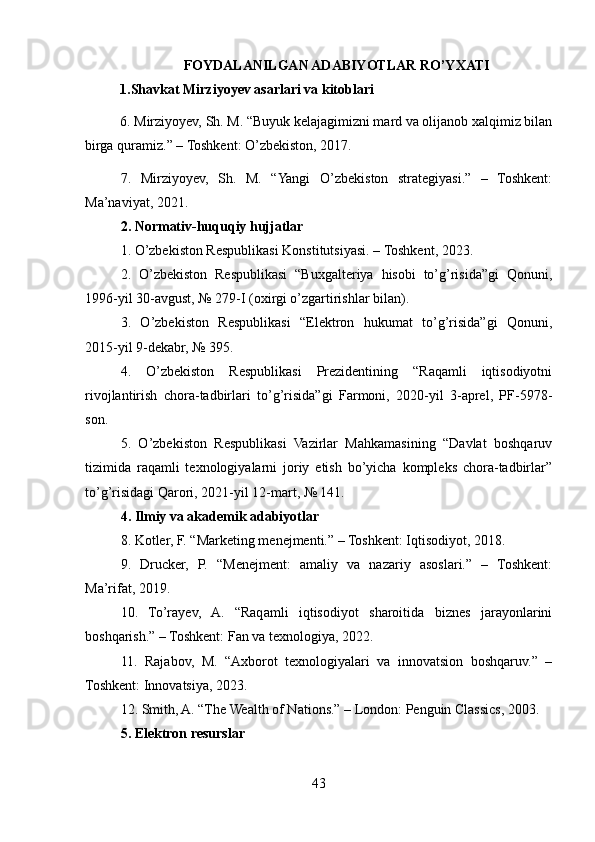 FOYDALANILGAN ADABIYOTLAR RO’YXATI
1.Shavkat Mirziyoyev asarlari va kitoblari
6. Mirziyoyev, Sh. M. “Buyuk kelajagimizni mard va olijanob xalqimiz bilan
birga quramiz.” – Toshkent: O’zbekiston, 2017.
7.   Mirziyoyev,   Sh.   M.   “Yangi   O’zbekiston   strategiyasi.”   –   Toshkent:
Ma’naviyat, 2021.
2. Normativ-huquqiy hujjatlar
1. O’zbekiston Respublikasi Konstitutsiyasi. – Toshkent, 2023.
2.   O’zbekiston   Respublikasi   “Buxgalteriya   hisobi   to’g’risida”gi   Qonuni,
1996-yil 30-avgust, № 279-I (oxirgi o’zgartirishlar bilan).
3.   O’zbekiston   Respublikasi   “Elektron   hukumat   to’g’risida”gi   Qonuni,
2015-yil 9-dekabr, № 395.
4.   O’zbekiston   Respublikasi   Prezidentining   “Raqamli   iqtisodiyotni
rivojlantirish   chora-tadbirlari   to’g’risida”gi   Farmoni,   2020-yil   3-aprel,   PF-5978-
son.
5.   O’zbekiston   Respublikasi   Vazirlar   Mahkamasining   “Davlat   boshqaruv
tizimida   raqamli   texnologiyalarni   joriy   etish   bo’yicha   kompleks   chora-tadbirlar”
to’g’risidagi Qarori, 2021-yil 12-mart, № 141.
4. Ilmiy va akademik adabiyotlar
8. Kotler, F. “Marketing menejmenti.” – Toshkent: Iqtisodiyot, 2018.
9.   Drucker,   P.   “Menejment:   amaliy   va   nazariy   asoslari.”   –   Toshkent:
Ma’rifat, 2019.
10.   To’rayev,   A.   “Raqamli   iqtisodiyot   sharoitida   biznes   jarayonlarini
boshqarish.” – Toshkent: Fan va texnologiya, 2022.
11.   Rajabov,   M.   “Axborot   texnologiyalari   va   innovatsion   boshqaruv.”   –
Toshkent: Innovatsiya, 2023.
12. Smith, A. “The Wealth of Nations.” – London: Penguin Classics, 2003.
5. Elektron resurslar
43