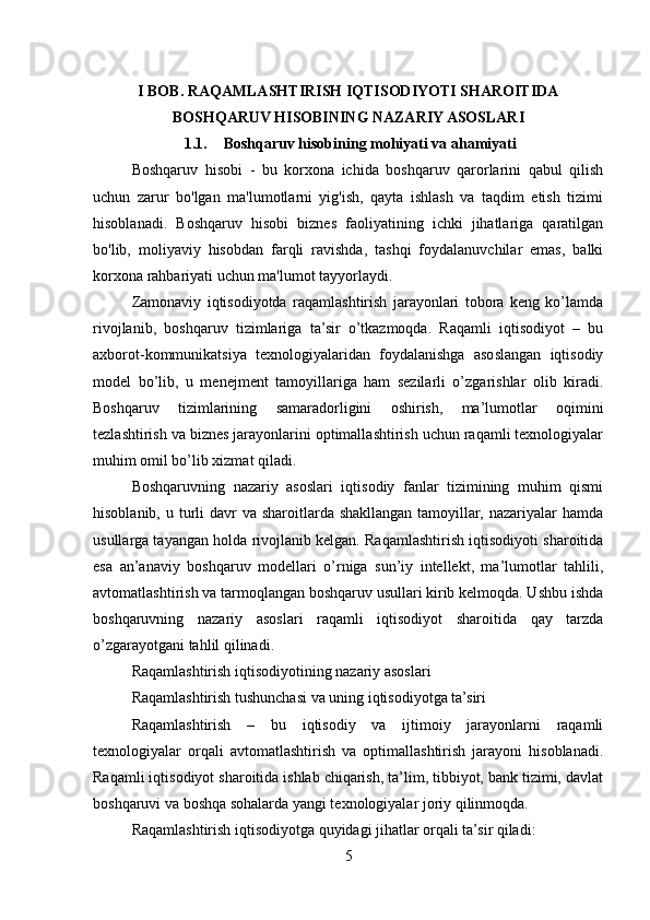 I BOB. RAQAMLASHTIRISH IQTISODIYOTI SHAROITIDA
BOSHQARUV HISOBINING NAZARIY ASOSLARI
1.1. Boshqaruv hisobining mohiyati va ahamiyati
Boshqaruv   hisobi   -   bu   korxona   ichida   boshqaruv   qarorlarini   qabul   qilish
uchun   zarur   bo'lgan   ma'lumotlarni   yig'ish,   qayta   ishlash   va   taqdim   etish   tizimi
hisoblanadi.   Boshqaruv   hisobi   biznes   faoliyatining   ichki   jihatlariga   qaratilgan
bo'lib,   moliyaviy   hisobdan   farqli   ravishda,   tashqi   foydalanuvchilar   emas,   balki
korxona rahbariyati uchun ma'lumot tayyorlaydi.
Zamonaviy   iqtisodiyotda   raqamlashtirish   jarayonlari   tobora   keng   ko’lamda
rivojlanib,   boshqaruv   tizimlariga   ta’sir   o’tkazmoqda.   Raqamli   iqtisodiyot   –   bu
axborot-kommunikatsiya   texnologiyalaridan   foydalanishga   asoslangan   iqtisodiy
model   bo’lib,   u   menejment   tamoyillariga   ham   sezilarli   o’zgarishlar   olib   kiradi.
Boshqaruv   tizimlarining   samaradorligini   oshirish,   ma’lumotlar   oqimini
tezlashtirish va biznes jarayonlarini optimallashtirish uchun raqamli texnologiyalar
muhim omil bo’lib xizmat qiladi.
Boshqaruvning   nazariy   asoslari   iqtisodiy   fanlar   tizimining   muhim   qismi
hisoblanib, u turli  davr  va sharoitlarda shakllangan tamoyillar, nazariyalar  hamda
usullarga tayangan holda rivojlanib kelgan. Raqamlashtirish iqtisodiyoti sharoitida
esa   an’anaviy   boshqaruv   modellari   o’rniga   sun’iy   intellekt,   ma’lumotlar   tahlili,
avtomatlashtirish va tarmoqlangan boshqaruv usullari kirib kelmoqda. Ushbu ishda
boshqaruvning   nazariy   asoslari   raqamli   iqtisodiyot   sharoitida   qay   tarzda
o’zgarayotgani tahlil qilinadi.
Raqamlashtirish iqtisodiyotining nazariy asoslari
Raqamlashtirish tushunchasi va uning iqtisodiyotga ta’siri
Raqamlashtirish   –   bu   iqtisodiy   va   ijtimoiy   jarayonlarni   raqamli
texnologiyalar   orqali   avtomatlashtirish   va   optimallashtirish   jarayoni   hisoblanadi.
Raqamli iqtisodiyot sharoitida ishlab chiqarish, ta’lim, tibbiyot, bank tizimi, davlat
boshqaruvi va boshqa sohalarda yangi texnologiyalar joriy qilinmoqda.
Raqamlashtirish iqtisodiyotga quyidagi jihatlar orqali ta’sir qiladi:
5 