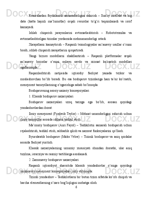 Resurslardan  foydalanish  samaradorligini   oshirish  –  Sun’iy  intellekt  va   big
data   (katta   hajmli   ma’lumotlar)   orqali   resurslar   to’g’ri   taqsimlanadi   va   isrof
kamayadi.
Ishlab   chiqarish   jarayonlarini   avtomatlashtirish   –   Robototexnika   va
avtomatlashtirilgan tizimlar yordamida mehnunumdorligi ortadi.
Xarajatlarni kamaytirish – Raqamli texnologiyalar an’anaviy usullar o’rnini
bosib, ishlab chiqarish xarajatlarini qisqartiradi.
Yangi   biznes   modellarni   shakllantirish   –   Raqamli   platformalar   orqali
an’anaviy   bozorlar   o’rnini   onlayn   savdo   va   xizmat   ko’rsatish   modellari
egallamoqda.
Raqamlashtirish   natijasida   iqtisodiy   faoliyat   yanada   tezkor   va
moslashuvchan   bo’lib   boradi.   Bu   esa   boshqaruv   tizimlariga   ham   ta’sir   ko’rsatib,
menejment tamoyillarining o’zgarishiga sabab bo’lmoqda.
Boshqaruvning asosiy nazariy konsepsiyalari
1. Klassik boshqaruv nazariyalari
Boshqaruv   nazariyalari   uzoq   tarixga   ega   bo’lib,   asosan   quyidagi
yondashuvlardan iborat:
Ilmiy menejment  (Frederik Teylor)  – Mehnat  unumdorligini  oshirish uchun
ilmiy tamoyillar asosida ishlarni tashkil etish.
Ma’muriy boshqaruv (Anri Fayol)  – Tashkilotni samarali  boshqarish uchun
rejalashtirish, tashkil etish, rahbarlik qilish va nazorat funksiyalarini qo’llash.
Byurokratik  boshqaruv  (Maks Veber)   – Tizimli   boshqaruv va  aniq  qoidalar
asosida faoliyat yuritish.
Klassik   nazariyalarning   umumiy   xususiyati   shundan   iboratki,   ular   aniq
tuzilma, ierarxiya va rasmiy tartiblarga asoslanadi.
2. Zamonaviy boshqaruv nazariyalari
Raqamli   iqtisodiyot   sharoitida   klassik   yondashuvlar   o’rniga   quyidagi
zamonaviy menejment konsepsiyalari joriy etilmoqda:
Tizimli yondashuv – Tashkilotlarni bir butun tizim sifatida ko’rib chiqish va
barcha elementlarning o’zaro bog’liqligini inobatga olish.
6