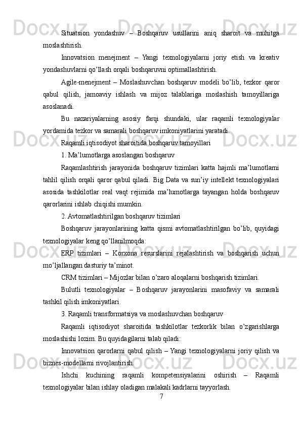 Situatsion   yondashuv   –   Boshqaruv   usullarini   aniq   sharoit   va   muhitga
moslashtirish.
Innovatsion   menejment   –   Yangi   texnologiyalarni   joriy   etish   va   kreativ
yondashuvlarni qo’llash orqali boshqaruvni optimallashtirish.
Agile-menejment   –   Moslashuvchan   boshqaruv   modeli   bo’lib,   tezkor   qaror
qabul   qilish,   jamoaviy   ishlash   va   mijoz   talablariga   moslashish   tamoyillariga
asoslanadi.
Bu   nazariyalarning   asosiy   farqi   shundaki,   ular   raqamli   texnologiyalar
yordamida tezkor va samarali boshqaruv imkoniyatlarini yaratadi.
Raqamli iqtisodiyot sharoitida boshqaruv tamoyillari
1. Ma’lumotlarga asoslangan boshqaruv
Raqamlashtirish   jarayonida   boshqaruv   tizimlari   katta   hajmli   ma’lumotlarni
tahlil qilish orqali  qaror  qabul qiladi. Big Data va sun’iy intellekt  texnologiyalari
asosida   tashkilotlar   real   vaqt   rejimida   ma’lumotlarga   tayangan   holda   boshqaruv
qarorlarini ishlab chiqishi mumkin.
2. Avtomatlashtirilgan boshqaruv tizimlari
Boshqaruv   jarayonlarining   katta   qismi   avtomatlashtirilgan   bo’lib,   quyidagi
texnologiyalar keng qo’llanilmoqda:
ERP   tizimlari   –   Korxona   resurslarini   rejalashtirish   va   boshqarish   uchun
mo’ljallangan dasturiy ta’minot.
CRM tizimlari – Mijozlar bilan o’zaro aloqalarni boshqarish tizimlari.
Bulutli   texnologiyalar   –   Boshqaruv   jarayonlarini   masofaviy   va   samarali
tashkil qilish imkoniyatlari.
3. Raqamli transformatsiya va moslashuvchan boshqaruv
Raqamli   iqtisodiyot   sharoitida   tashkilotlar   tezkorlik   bilan   o’zgarishlarga
moslashishi lozim. Bu quyidagilarni talab qiladi:
Innovatsion   qarorlarni   qabul   qilish   –  Yangi   texnologiyalarni   joriy   qilish   va
biznes-modellarni rivojlantirish.
Ishchi   kuchining   raqamli   kompetensiyalarini   oshirish   –   Raqamli
texnologiyalar bilan ishlay oladigan malakali kadrlarni tayyorlash.
7