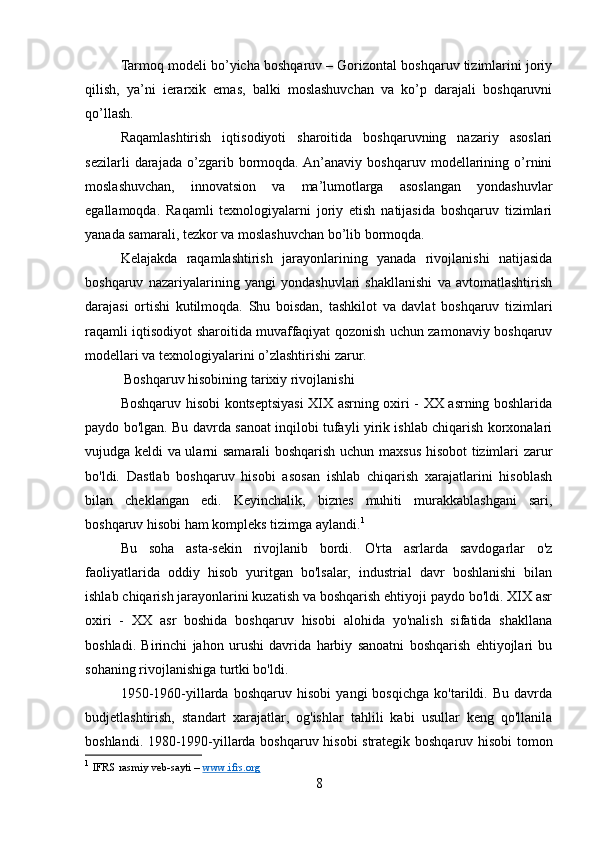 Tarmoq modeli bo’yicha boshqaruv – Gorizontal boshqaruv tizimlarini joriy
qilish,   ya’ni   ierarxik   emas,   balki   moslashuvchan   va   ko’p   darajali   boshqaruvni
qo’llash.
Raqamlashtirish   iqtisodiyoti   sharoitida   boshqaruvning   nazariy   asoslari
sezilarli   darajada   o’zgarib   bormoqda.  An’anaviy   boshqaruv   modellarining   o’rnini
moslashuvchan,   innovatsion   va   ma’lumotlarga   asoslangan   yondashuvlar
egallamoqda.   Raqamli   texnologiyalarni   joriy   etish   natijasida   boshqaruv   tizimlari
yanada samarali, tezkor va moslashuvchan bo’lib bormoqda.
Kelajakda   raqamlashtirish   jarayonlarining   yanada   rivojlanishi   natijasida
boshqaruv   nazariyalarining   yangi   yondashuvlari   shakllanishi   va   avtomatlashtirish
darajasi   ortishi   kutilmoqda.   Shu   boisdan,   tashkilot   va   davlat   boshqaruv   tizimlari
raqamli iqtisodiyot sharoitida muvaffaqiyat qozonish uchun zamonaviy boshqaruv
modellari va texnologiyalarini o’zlashtirishi zarur.
 Boshqaruv hisobining tarixiy rivojlanishi
Boshqaruv hisobi kontseptsiyasi XIX asrning oxiri - XX asrning boshlarida
paydo bo'lgan. Bu davrda sanoat inqilobi tufayli yirik ishlab chiqarish korxonalari
vujudga keldi va ularni samarali boshqarish uchun maxsus hisobot tizimlari zarur
bo'ldi.   Dastlab   boshqaruv   hisobi   asosan   ishlab   chiqarish   xarajatlarini   hisoblash
bilan   cheklangan   edi.   Keyinchalik,   biznes   muhiti   murakkablashgani   sari,
boshqaruv hisobi ham kompleks tizimga aylandi. 1
Bu   soha   asta-sekin   rivojlanib   bordi.   O'rta   asrlarda   savdogarlar   o'z
faoliyatlarida   oddiy   hisob   yuritgan   bo'lsalar,   industrial   davr   boshlanishi   bilan
ishlab chiqarish jarayonlarini kuzatish va boshqarish ehtiyoji paydo bo'ldi. XIX asr
oxiri   -   XX   asr   boshida   boshqaruv   hisobi   alohida   yo'nalish   sifatida   shakllana
boshladi.   Birinchi   jahon   urushi   davrida   harbiy   sanoatni   boshqarish   ehtiyojlari   bu
sohaning rivojlanishiga turtki bo'ldi.
1950-1960-yillarda   boshqaruv   hisobi   yangi   bosqichga   ko'tarildi.   Bu   davrda
budjetlashtirish,   standart   xarajatlar,   og'ishlar   tahlili   kabi   usullar   keng   qo'llanila
boshlandi. 1980-1990-yillarda boshqaruv hisobi strategik boshqaruv hisobi tomon
1
  IFRS rasmiy veb-sayti –  www.ifrs.org  
8 