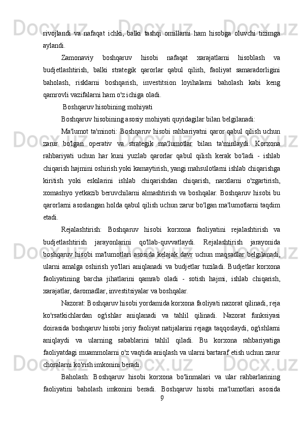 rivojlandi   va   nafaqat   ichki,   balki   tashqi   omillarni   ham   hisobga   oluvchi   tizimga
aylandi.
Zamonaviy   boshqaruv   hisobi   nafaqat   xarajatlarni   hisoblash   va
budjetlashtirish,   balki   strategik   qarorlar   qabul   qilish,   faoliyat   samaradorligini
baholash,   risklarni   boshqarish,   investitsion   loyihalarni   baholash   kabi   keng
qamrovli vazifalarni ham o'z ichiga oladi.
 Boshqaruv hisobining mohiyati
Boshqaruv hisobining asosiy mohiyati quyidagilar bilan belgilanadi:
Ma'lumot ta'minoti: Boshqaruv hisobi rahbariyatni qaror qabul qilish uchun
zarur   bo'lgan   operativ   va   strategik   ma'lumotlar   bilan   ta'minlaydi.   Korxona
rahbariyati   uchun   har   kuni   yuzlab   qarorlar   qabul   qilish   kerak   bo'ladi   -   ishlab
chiqarish hajmini oshirish yoki kamaytirish, yangi mahsulotlarni ishlab chiqarishga
kiritish   yoki   eskilarini   ishlab   chiqarishdan   chiqarish,   narxlarni   o'zgartirish,
xomashyo   yetkazib   beruvchilarni   almashtirish   va  boshqalar.  Boshqaruv   hisobi   bu
qarorlarni asoslangan holda qabul qilish uchun zarur bo'lgan ma'lumotlarni taqdim
etadi.
Rejalashtirish:   Boshqaruv   hisobi   korxona   faoliyatini   rejalashtirish   va
budjetlashtirish   jarayonlarini   qo'llab-quvvatlaydi.   Rejalashtirish   jarayonida
boshqaruv  hisobi  ma'lumotlari  asosida  kelajak   davr  uchun   maqsadlar   belgilanadi,
ularni   amalga   oshirish   yo'llari   aniqlanadi   va   budjetlar   tuziladi.   Budjetlar   korxona
faoliyatining   barcha   jihatlarini   qamrab   oladi   -   sotish   hajmi,   ishlab   chiqarish,
xarajatlar, daromadlar, investitsiyalar va boshqalar.
Nazorat: Boshqaruv hisobi yordamida korxona faoliyati nazorat qilinadi, reja
ko'rsatkichlardan   og'ishlar   aniqlanadi   va   tahlil   qilinadi.   Nazorat   funksiyasi
doirasida boshqaruv hisobi joriy faoliyat natijalarini rejaga taqqoslaydi, og'ishlarni
aniqlaydi   va   ularning   sabablarini   tahlil   qiladi.   Bu   korxona   rahbariyatiga
faoliyatdagi muammolarni o'z vaqtida aniqlash va ularni bartaraf etish uchun zarur
choralarni ko'rish imkonini beradi.
Baholash:   Boshqaruv   hisobi   korxona   bo'linmalari   va   ular   rahbarlarining
faoliyatini   baholash   imkonini   beradi.   Boshqaruv   hisobi   ma'lumotlari   asosida
9