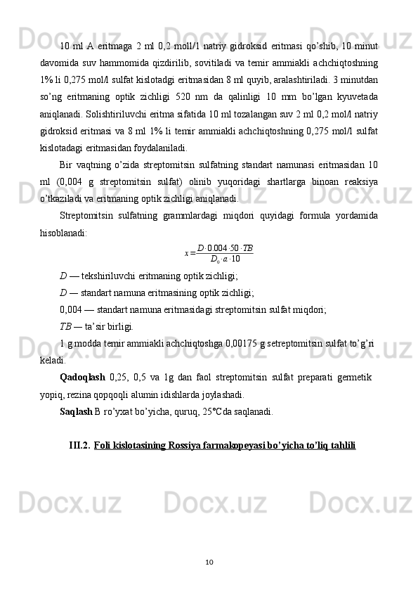 10   ml   A   eritmaga   2   ml   0,2   moll/1   natriy   gidroksid   eritmasi   qo’shib,   10   minut
davomida   suv   hammomida   qizdirilib,   sovitiladi   va   temir   ammiakli   achchiqtoshning
1% li 0,275 mol/l sulfat kislotadgi eritmasidan 8 ml quyib, aralashtiriladi. 3 minutdan
so’ng   eritmaning   optik   zichligi   520   nm   da   qalinligi   10   mm   bo’lgan   kyuvetada
aniqlanadi. Solishtiriluvchi eritma sifatida 10 ml tozalangan suv 2 ml 0,2 mol/l natriy
gidroksid eritmasi va 8 ml 1% li temir ammiakli achchiqtoshning 0,275 mol/l sulfat
kislotadagi eritmasidan foydalaniladi.
Bir   vaqtning   o’zida   streptomitsin   sulfatning   standart   namunasi   eritmasidan   10
ml   (0,004   g   streptomitsin   sulfat)   olinib   yuqoridagi   shartlarga   binoan   reaksiya
o’tkaziladi va eritmaning optik zichligi aniqlanadi.
Streptomitsin   sulfatning   grammlardagi   miqdori   quyidagi   formula   yordamida
hisoblanadi:
x = D ∙ 0.004 ∙ 50 ∙ TB
D
0 ∙ a ∙ 10
D  — tekshiriluvchi eritmaning optik zichligi;
D  —  standart namuna eritmasining optik zichligi;
0,004 — standart namuna eritmasidagi streptomitsin sulfat miqdori;
ТВ  —  ta’sir birligi.
1 g modda temir ammiakli achchiqtoshga 0,00175 g setreptomitsin sulfat to’g’ri 
keladi.
Qadoqlash   0,25,   0,5   va   1g   dan   faol   streptomitsin   sulfat   preparati   germetik
yopiq, rezina qopqoqli alumin idishlarda joylashadi.
Saqlash  B ro’yxat bo’yicha, quruq, 25°Cda saqlanadi.
III.2. Foli kislotasining Rossiya farmakopeyasi bo’yicha to’liq tahlili   
10 