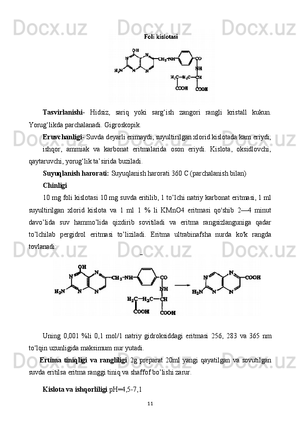 Tasvirlanishi-   Hidsiz,   sariq   yoki   sarg‘ish   zangori   rangli   kristall   kukun.
Yorug‘likda parchalanadi. Gigroskopik.
Eruvchanligi-  Suvda deyarli erimaydi; suyultirilgan xlorid kislotada kam eriydi;
ishqor,   ammiak   va   karbonat   eritmalarida   oson   eriydi.   Kislota,   oksidlovchi,
qaytaruvchi, yorug‘lik ta’sirida buziladi.
Suyuqlanish harorati:  Suyuqlanish harorati 360 C (parchalanish bilan)
Chinligi
10 mg foli kislotasi 10 mg suvda eritilib, 1 to’lchi natriy karbonat eritmasi, 1 ml
suyultirilgan   xlorid   kislota   va   1   ml   1   %   li   KMnO4   eritmasi   qo'shib   2—4   minut
davo’lida   suv   hammo’lida   qizdirib   sovitiladi   va   eritma   rangsizlanguniga   qadar
to’lchilab   pergidrol   eritmasi   to’liziladi.   Eritma   ultrabinafsha   nurda   ko'k   rangda
tovlanadi:
Uning   0,001   %li   0,1   mol/1   natriy   gidroksiddagi   eritmasi   256,   283   va   365   nm
to‘lqin uzunligida maksimum nur yutadi.
Ertima   tiniqligi   va   rangliligi   2g   preparat   20ml   yangi   qayatilgan   va   sovutilgan
suvda eritilsa eritma ranggi tiniq va shaffof bo’lishi zarur.
Kislota va ishqorliligi  pH=4,5-7,1
11 