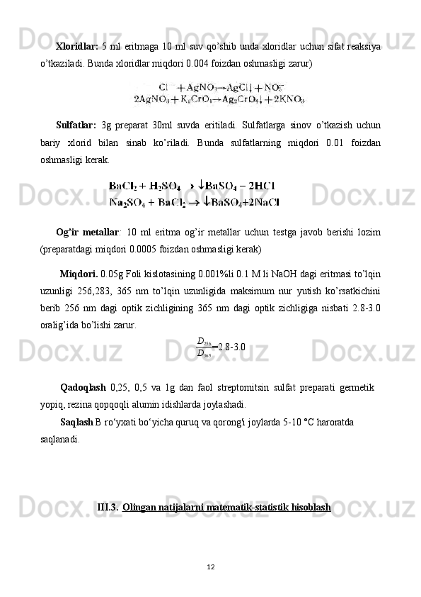 Xloridlar :   5 ml eritmaga 10 ml  suv qo’shib unda xloridlar  uchun sifat  reaksiya
o’tkaziladi.  Bunda xloridlar miqdori 0.004 foizdan oshmasligi zarur)
Sulfatlar:   3g   preparat   30ml   suvda   eritiladi.   Sulfatlarga   sinov   o’tkazish   uchun
bariy   xlorid   bilan   sinab   ko’riladi.   Bunda   sulfatlarning   miqdori   0.01   foizdan
oshmasligi kerak.
Og’ir   metallar :   10   ml   eritma   og’ir   metallar   uchun   testga   javob   berishi   lozim
(preparatdagi miqdori 0.0005 foizdan oshmasligi kerak)
Miqdori.  0.05g Foli kislotasining 0.001%li 0.1 M li NaOH dagi eritmasi to’lqin
uzunligi   256,283,   365   nm   to’lqin   uzunligida   maksimum   nur   yutish   ko’rsatkichini
berib   256   nm   dagi   optik   zichligining   365   nm   dagi   optik   zichligiga   nisbati   2.8-3.0
oralig’ida bo’lishi zarur.D256
D365
=2.8-3.0
Qadoqlash   0,25,   0,5   va   1g   dan   faol   streptomitsin   sulfat   preparati   germetik
yopiq, rezina qopqoqli alumin idishlarda joylashadi.
Saqlash   В  ro‘yxati bo‘yicha quruq va qorong'i joylarda 5-10 °C haroratda 
saqlanadi.
III.3. Olingan natijalarni matematik-statistik hisoblash   
12 