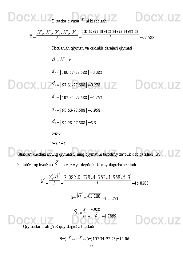 O’rtacha qiymat X  ni hisoblash	
X
=	
X	1+X	2+X	3+X	4+X	5	
5 =	
100	.67	+97	.31	+102	.34	+95	.34	+92	.28	
5 =97.588
Chetlanish qiymati va erkinlik darajasi qiymati	
d	1=	X	1−X	
d1
=│100.67-97.588│=3.082
d2
=│97.31-97.588│=0.278
d3
=│102.34-97.588│=4.752
d4
=│95.63-97.588│=1.958
d5
=│92.28-97.588│=5.3
f = n -1
f =5-1=4
Standart chetlanishning qiymati S ning qiymatini tasodifiy xatolik deb qaraladi. Bu 
kattalikning kvadrati 
S
2 - dispersiya deyiladi. U quyidagicha topiladi:	
S
2
=	∑	1
5¿d	1
2	
f =	
3.082	
2
⋅0	.278	
2
¿4	.752	
2
¿1.958	
2
¿5.3
2	
4 =16.0203
S=	
√S	
2 =	
√16	.0203
=4.00253	
S	X=	
S
√n
=	
4.0025
√5 =1.7899
Qiymatlar oralig’i R quyidagicha topiladi: 
R=(	
X	max	−X	min )=(102.34-92.28)=10.06
14 