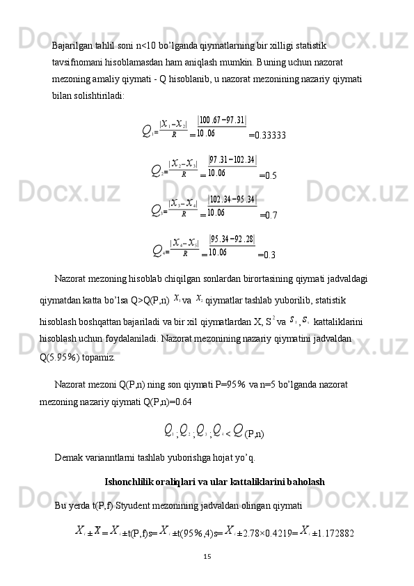 Bajarilgan tahlil soni n<10 bo’lganda qiymatlarning bir xilligi statistik 
tavsifnomani hisoblamasdan ham aniqlash mumkin. Buning uchun nazorat 
mezoning amaliy qiymati - Q hisoblanib, u nazorat mezonining nazariy qiymati 
bilan solishtiriladi:Q	1=
|x1−x2|	
R
=	
|100	.67	−97	.31	|	
10	.06 =0.33333	
Q	2=
|x2−x3|	
R
=	
|97	.31	−102	.34	|	
10	.06 =0.5	
Q	3=
|x3−x4|	
R
=	
|102	.34	−95	.34	|	
10	.06 =0.7	
Q	4=
|x4−x5|	
R
=	
|95	.34	−92	.28|	
10	.06 =0.3
Nazorat mezoning hisoblab chiqilgan sonlardan birortasining qiymati jadvaldagi 
qiymatdan katta bo’lsa Q>Q(P,n) 	
x1 va 	x2 qiymatlar tashlab yuborilib, statistik 
hisoblash boshqattan bajariladi va bir xil qiymatlardan X, S	
2 va 	s1 ,	sx  kattaliklarini 
hisoblash uchun foydalaniladi. Nazorat mezonining nazariy qiymatini jadvaldan 
Q(5.95 ％ ) topamiz.
Nazorat mezoni Q(P,n) ning son qiymati P=95  	
％ va n=5 bo’lganda nazorat 
mezoning nazariy qiymati Q(P,n)=0.64	
Q	1
;	Q	2 ;	Q	3 ;	Q	4 <	Q (P,n)
Demak varianntlarni tashlab yuborishga hojat yo’q.
Ishonchlilik oraliqlari va ular kattaliklarini baholash
Bu yerda t(P,f) Styudent mezonining jadvaldan olingan qiymati 	
X	i
±	X =	X	i ±t(P,f)s=	X	i ±t(95 ％ ,4)s=	X	i ±2.78×0.4219=	X	i ±1.172882
15 