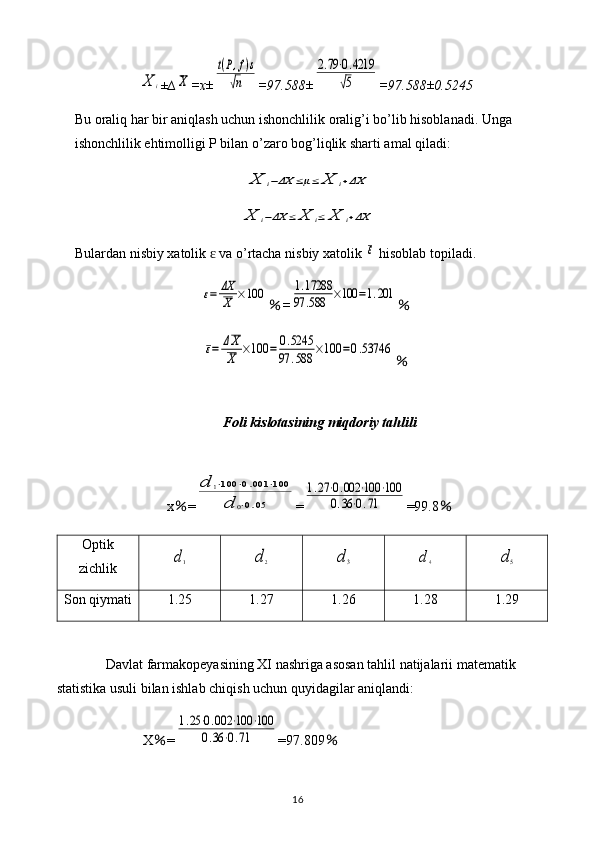 X	i± ∆	X =x±	
t(P,f)s	
√n =97.588±	
2.79⋅0.4219	
√5 =97.588±0.5245
Bu oraliq har bir aniqlash uchun ishonchlilik oralig’i bo’lib hisoblanadi. Unga 
ishonchlilik ehtimolligi P bilan o’zaro bog’liqlik sharti amal qiladi:	
X	i−ΔX	≤μ≤	X	i+ΔX	
X	i−ΔX	≤	X	i≤	X	i+ΔX
Bulardan   nisbiy   xatolik    	
ɛ va   o ’ rtacha   nisbiy   xatolik  	ε   hisoblab   topiladi .	
ε=	ΔX
X	×100
% =	1.17288	
97	.588	×100	=1.201 %	
ε=	ΔX
X	×100	=	0.5245	
97	.588	×100	=0.53746
%
Foli kislotasining miqdoriy tahlili
x % =	
d	1⋅100	⋅0.001	⋅100	
d	0⋅0.05 =	
1.27⋅0.002	⋅100	⋅100	
0.36⋅0.71 =99.8 %
Optik
zichlik	
d1	d2	d3	d4	d5
Son qiymati 1.25 1.27 1.26 1.28 1.29
Davlat farmakopeyasining XI nashriga asosan tahlil natijalarii matematik 
statistika usuli bilan ishlab chiqish uchun quyidagilar aniqlandi: 
X % =	
1.25⋅0.002	⋅100	⋅100	
0.36	⋅0.71 =97.809 %
16