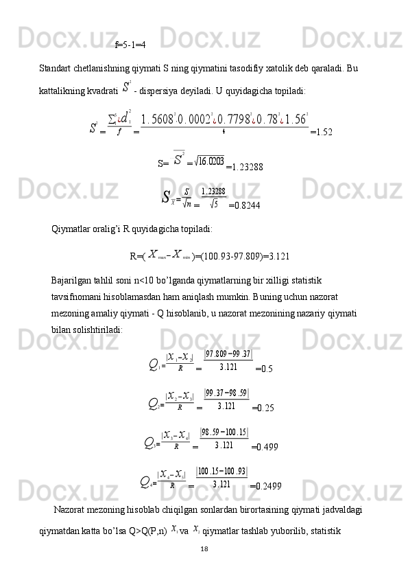 f =5-1=4
Standart   chetlanishning   qiymati   S   ning   qiymatini   tasodifiy   xatolik   deb   qaraladi .  Bu 
kattalikning kvadrati S
2 - dispersiya deyiladi. U quyidagicha topiladi:	
S
2
=	∑1
5¿d	1
2	
f =	
1.5608	
2
⋅0	.0002	
2
¿0.7798	
2
¿0	.78	
2
¿1.56	
2	
4 =1.52
S=	
√S	
2 =	
√16	.0203
=1.23288	
S	X=	
S
√n
=	
1.23288
√5 =0.8244
Qiymatlar oralig’i R quyidagicha topiladi: 
R=(	
X	max	−X	min )=(100.93-97.809)=3.121
Bajarilgan tahlil soni n<10 bo’lganda qiymatlarning bir xilligi statistik 
tavsifnomani hisoblamasdan ham aniqlash mumkin. Buning uchun nazorat 
mezoning amaliy qiymati - Q hisoblanib, u nazorat mezonining nazariy qiymati 
bilan solishtiriladi:	
Q	1=
|x1−x2|	
R
=	
|97	.809	−99	.37	|	
3.121 =0.5	
Q	2=
|x2−x3|	
R
=	
|99	.37	−98	.59	|	
3.121 =0.25	
Q	3=
|x3−x4|	
R
=	
|98	.59	−100	.15	|	
3.121 =0.499	
Q	4=
|x4−x5|	
R
=	
|100	.15	−100	.93	|	
3.121 =0.2499
Nazorat mezoning hisoblab chiqilgan sonlardan birortasining qiymati jadvaldagi 
qiymatdan katta bo’lsa Q>Q(P,n) 	
x1 va 	x2 qiymatlar tashlab yuborilib, statistik 
18 