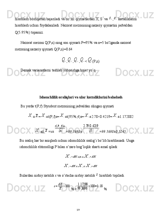 hisoblash boshqattan bajariladi va bir xil qiymatlardan X, S2 va 	s1 ,	sx  kattaliklarini 
hisoblash uchun foydalaniladi. Nazorat mezonining nazariy qiymatini jadvaldan 
Q(5.95 ％ ) topamiz.
Nazorat mezoni Q(P,n) ning son qiymati P=95  	
％ va n=5 bo’lganda nazorat 
mezoning nazariy qiymati Q(P,n)=0.64	
Q	1
;	Q	2 ;	Q	3 ;	Q	4 <	Q (P,n)
Demak varianntlarni tashlab yuborishga hojat yo’q.
Ishonchlilik oraliqlari va ular kattaliklarini baholash
Bu yerda t(P,f) Styudent mezonining jadvaldan olingan qiymati 	
X	i
±	X =	X	i ±t(P,f)s=	X	i ±t(95 ％ ,4)s=	X	i ±2.78×0.4219=	X	i ±1.172882	
X	i
± ∆	X =x±	
t(P,f)s	
√n =99.3698±	
2.79⋅0.4219	
√5 =99.3698±0.5245
Bu oraliq har bir aniqlash uchun ishonchlilik oralig’i bo’lib hisoblanadi. Unga 
ishonchlilik ehtimolligi P bilan o’zaro bog’liqlik sharti amal qiladi:	
X	i−ΔX	≤μ≤	X	i+ΔX	
X	i−ΔX	≤	X	i≤	X	i+ΔX
Bulardan   nisbiy   xatolik    	
ɛ va   o ’ rtacha   nisbiy   xatolik  	ε   hisoblab   topiladi .	
ε=	ΔX
X	×100
％ =	1.17288	
99	.3698	×100	=1.18 ％
19 