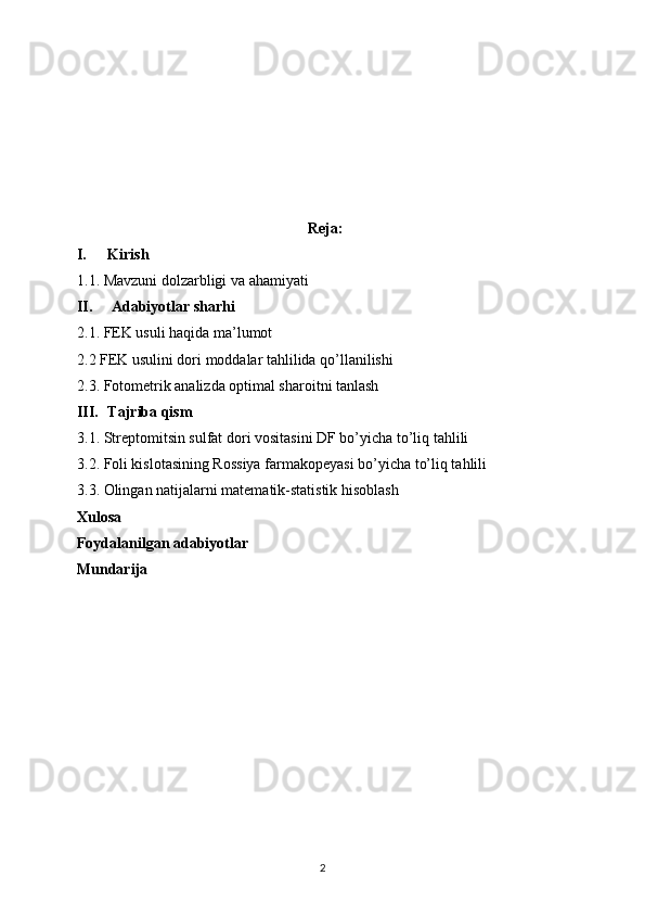 Reja:
I. Kirish  
1 .1.  Mavzuni dolzarbligi va ahamiyati
II.   Adabiyotlar sharhi  
2.1.  FEK usuli haqida ma’lumot
2.2 FEK usulini dori moddalar tahlilida qo’llanilishi
2.3. Fotometrik analizda optimal sharoitni tanlash
III. Tajriba qism
3.1. Streptomitsin sulfat dori vositasini DF bo’yicha to’liq tahlili 
3.2. Foli kislotasining Rossiya farmakopeyasi bo’yicha to’liq tahlili
3.3. Olingan natijalarni matematik-statistik hisoblash
Xulosa
Foydalanilgan adabiyotlar
Mundarija
2 