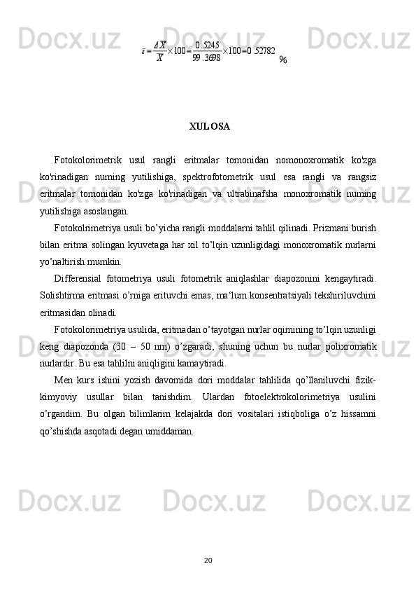 ε=	ΔX
X	×100	=	0.5245	
99	.3698	×100	=0.52782％
XULOSA
Fotokolorimetrik   usul   rangli   eritmalar   tomonidan   nomonoxromatik   ko ' zga
ko ' rinadigan   numing   yutilishiga ,   spektrofotometrik   usul   esa   rangli   va   rangsiz
eritmalar   tomonidan   ko ' zga   ko ' rinadigan   va   ultrabinafsha   monoxromatik   numing
yutilishiga   asoslangan .
Fotokolrimetriya usuli bo’yicha rangli moddalarni tahlil qilinadi. Prizmani burish
bilan   eritma   solingan   kyuvetaga   har   xil   to’lqin   uzunligidagi   monoxromatik   nurlarni
yo’naltirish mumkin.
Differensial   fotometriya   usuli   fotometrik   aniqlashlar   diapozonini   kengaytiradi.
Solishtirma eritmasi o’rniga erituvchi emas, ma‘lum konsentratsiyali tekshiriluvchini
eritmasidan olinadi.
Fotokolorimetriya usulida, eritmadan o’tayotgan nurlar oqimining to’lqin uzunligi
keng   diapozonda   (30   –   50   nm)   o’zgaradi,   shuning   uchun   bu   nurlar   polixromatik
nurlardir . Bu esa tahlilni aniqligini kamaytiradi.
Men   kurs   ishini   yozish   davomida   dori   moddalar   tahlilida   qo’llaniluvchi   fizik-
kimyoviy   usullar   bilan   tanishdim.   Ulardan   fotoelektrokolorimetriya   usulini
o’rgandim.   Bu   olgan   bilimlarim   kelajakda   dori   vositalari   istiqboliga   o’z   hissamni
qo’shishda asqotadi degan umiddaman.
20 