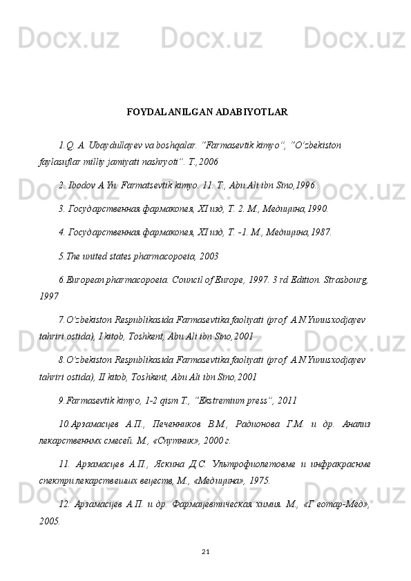 FOYDALANILGAN ADABIYOTLAR
1.Q. A. Ubaydullayev va boshqalar. “Farmasevtik kimyo”, “O’zbekiston 
faylasuflar milliy jamiyati nashryoti”. T.,2006
2. Ibodov A.Yu. Farmatsevtik kimyo. 11. T., Abu Ali ibn Sino,1996.
3. Государственная фармакопея, XI изд, Т. 2. М., Медицина,1990.
4. Государственная фармакопея, XI изд, Т. -1. М .,  Медицина ,1987.
5 .The united states pharmacopoeia, 2003
6 .European pharmacopoeia. Council of Europe, 1997. 3 rd Edition. Strasbourg,
1997
7.O’zbekiston Respublikasida Farmasevtika faoliyati (prof. A.N.Yunusxodjayev 
tahriri ostida), I kitob, Toshkent, Abu Ali ibn Sino,2001
8.O’zbekiston Respublikasida Farmasevtika faoliyati (prof. A.N.Yunusxodjayev 
tahriri ostida), II kitob, Toshkent, Abu Ali ibn Sino,2001
9.Farmasevtik kimyo, 1-2 qism T., “Ekstremium press”, 2011
10.Арзамасцев   А.П.,   Печенников   В.М.,   Радионова   Г.М.   и   др.   Анализ
лекарственнмх смесей. М., «Спутник», 2000 г.
11.   Арзамасцев   А.П.,   Яскина   Д.С.   Ультрофиолетовме   и   инфракраснме
спектри лекарствешшх вецеств, М., «Медицина», 1975.
12.   Арзамасцев   А.П.   и   др.   Фармацевтическая   химия.   М.,   «Г   еотар-Мед»,
2005.
21 