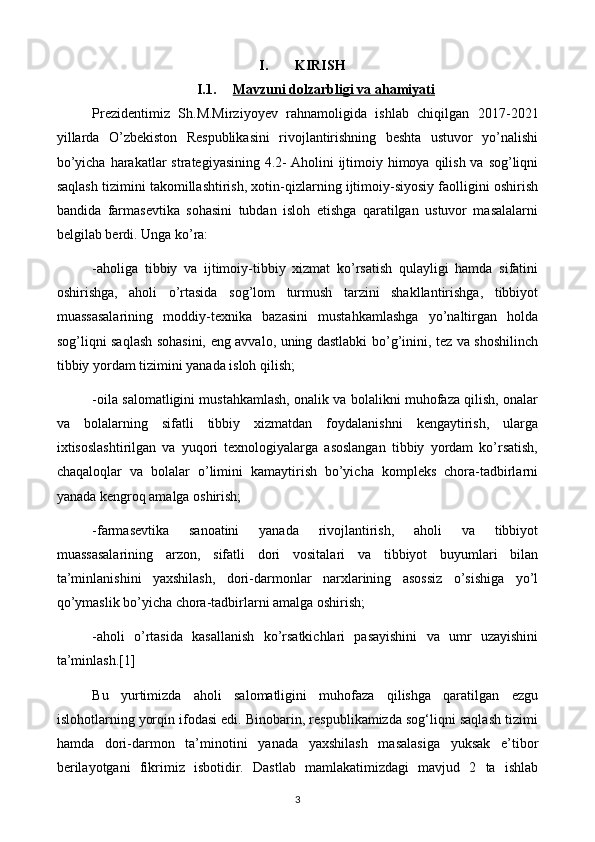 I. KIRISH
I.1. Mavzuni dolzarbligi va ahamiyati   
Prezidentimiz   Sh.M.Mirziyoyev   rahnamoligida   ishlab   chiqilgan   2017-2021
yillarda   O’zbekiston   Respublikasini   rivojlantirishning   beshta   ustuvor   yo’nalishi
bo’yicha  harakatlar  strategiyasining  4.2-   Aholini  ijtimoiy himoya qilish va  sog’liqni
saqlash tizimini takomillashtirish, xotin-qizlarning ijtimoiy-siyosiy faolligini oshirish
bandida   farmasevtika   sohasini   tubdan   isloh   etishga   qaratilgan   ustuvor   masalalarni
belgilab berdi. Unga ko’ra:
-aholiga   tibbiy   va   ijtimoiy-tibbiy   xizmat   ko’rsatish   qulayligi   hamda   sifatini
oshirishga,   aholi   o’rtasida   sog’lom   turmush   tarzini   shakllantirishga,   tibbiyot
muassasalarining   moddiy-texnika   bazasini   mustahkamlashga   yo’naltirgan   holda
sog’liqni saqlash sohasini, eng avvalo, uning dastlabki bo’g’inini, tez va shoshilinch
tibbiy yordam tizimini yanada isloh qilish;
-oila salomatligini mustahkamlash, onalik va bolalikni muhofaza qilish, onalar
va   bolalarning   sifatli   tibbiy   xizmatdan   foydalanishni   kengaytirish,   ularga
ixtisoslashtirilgan   va   yuqori   texnologiyalarga   asoslangan   tibbiy   yordam   ko’rsatish,
chaqaloqlar   va   bolalar   o’limini   kamaytirish   bo’yicha   kompleks   chora-tadbirlarni
yanada kengroq amalga oshirish;
-farmasevtika   sanoatini   yanada   rivojlantirish,   aholi   va   tibbiyot
muassasalarining   arzon,   sifatli   dori   vositalari   va   tibbiyot   buyumlari   bilan
ta’minlanishini   yaxshilash,   dori-darmonlar   narxlarining   asossiz   o’sishiga   yo’l
qo’ymaslik bo’yicha chora-tadbirlarni amalga oshirish;
-aholi   o’rtasida   kasallanish   ko’rsatkichlari   pasayishini   va   umr   uzayishini
ta’minlash.[1]  
Bu   yurtimizda   aholi   salomatligini   muhofaza   qilishga   qaratilgan   ezgu
islohotlarning yorqin ifodasi edi. Binobarin, respublikamizda sog‘liqni saqlash tizimi
hamda   dori-darmon   ta’minotini   yanada   yaxshilash   masalasiga   yuksak   e’tibor
berilayotgani   fikrimiz   isbotidir.   Dastlab   mamlakatimizdagi   mavjud   2   ta   ishlab
3 