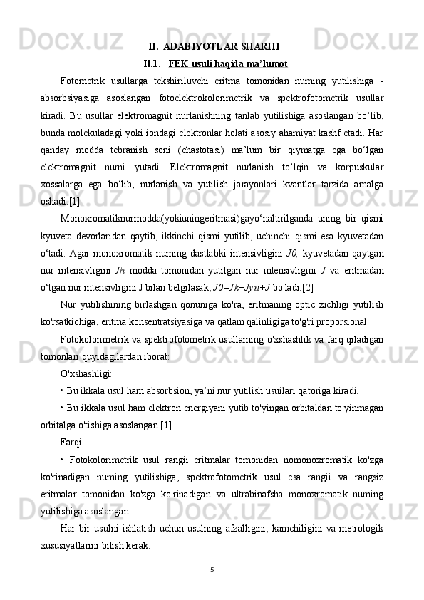 II. ADABIYOTLAR SHARHI
II.1. FEK usuli haqida ma’lumot   
Fotometrik   usullarga   tekshiriluvchi   eritma   tomonidan   numing   yutilishiga   -
absorbsiyasiga   asoslangan   fotoelektrokolorimetrik   va   spektrofotometrik   usullar
kiradi.   Bu   usullar   elektromagnit   nurlanishning   tanlab   yutilishiga   asoslangan   bo‘lib,
bunda molekuladagi yoki iondagi elektronlar holati asosiy ahamiyat kashf etadi. Har
qanday   modda   tebranish   soni   (chastotasi)   ma’lum   bir   qiymatga   ega   bo‘lgan
elektromagnit   nurni   yutadi.   Elektromagnit   nurlanish   to’lqin   va   korpuskular
xossalarga   ega   bo‘lib,   nurlanish   va   yutilish   jarayonlari   kvantlar   tarzida   amalga
oshadi.[1]
Monoxromatiknurmodda(yokiuningeritmasi)gayo‘naltirilganda   uning   bir   qismi
kyuveta   devorlaridan   qaytib,   ikkinchi   qismi   yutilib,   uchinchi   qismi   esa   kyuvetadan
o‘tadi.   Agar   monoxromatik   numing   dastlabki   intensivligini   J0,   kyuvetadan   qaytgan
nur   intensivligini   Jh   modda   tomonidan   yutilgan   nur   intensivligini   J   va   eritmadan
o‘tgan nur intensivligini J bilan belgilasak,  J0=Jk+Jyu+J  bo'ladi.[2]
Nur   yutilishining   birlashgan   qonuniga   ko'ra,   eritmaning   optic   zichligi   yutilish
ko'rsatkichiga, eritma konsentratsiyasiga va qatlam qalinligiga to'g'ri proporsional.
Fotokolorimetrik va spektrofotometrik usullarning o'xshashlik va farq qiladigan
tomonlari quyidagilardan iborat:
O'xshashligi:
• Bu ikkala usul ham absorbsion, ya’ni nur yutilish usuilari qatoriga kiradi.
• Bu ikkala usul ham elektron energiyani yutib to'yingan orbitaldan to'yinmagan
orbitalga o'tishiga asoslangan.[1]
Farqi:
•   Fotokolorimetrik   usul   rangii   eritmalar   tomonidan   nomonoxromatik   ko'zga
ko'rinadigan   numing   yutilishiga,   spektrofotometrik   usul   esa   rangii   va   rangsiz
eritmalar   tomonidan   ko'zga   ko'rinadigan   va   ultrabinafsha   monoxromatik   numing
yutilishiga asoslangan.
Har   bir   usulni   ishlatish   uchun   usulning   afzalligini,   kamchiligini   va   metrologik
xususiyatlarini bilish kerak.
5 