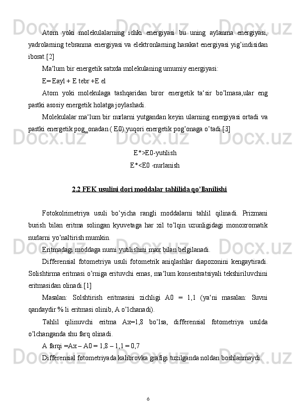 Atom   yoki   molekulalarning   ichki   energiyasi   bu   uning   aylanma   energiyasi,
yadrolarning tebranma energiyasi va elektronlarning harakat energiyasi yig’indisidan
iborat.[2]
Ma‘lum bir energetik satxda molekulaning umumiy energiyasi:
E= Eayl + E tebr +E el
Atom   yoki   molekulaga   tashqaridan   biror   energetik   ta‘sir   bo’lmasa,ular   eng
pastki asosiy energetik holatga joylashadi.
Molekulalar ma‘lum bir nurlarni yutgandan keyin ularning energiyasi ortadi va
pastki energetik pog‗onadan ( E0) yuqori energetik pog’onaga o’tadi.[3]
E*>E0-yutilish
E*<E0 -nurlanish
2.2 FEK usulini dori moddalar tahlilida qo’llanilishi
Fotokolrimetriya   usuli   bo’yicha   rangli   moddalarni   tahlil   qilinadi.   Prizmani
burish   bilan   eritma   solingan   kyuvetaga   har   xil   to’lqin   uzunligidagi   monoxromatik
nurlarni yo’naltirish mumkin.
Eritmadagi moddaga nurni yutilishini max bilan belgilanadi.
Differensial   fotometriya   usuli   fotometrik   aniqlashlar   diapozonini   kengaytiradi.
Solishtirma eritmasi o’rniga erituvchi emas, ma‘lum konsentratsiyali tekshiriluvchini
eritmasidan olinadi.[1]
Masalan:   Solshtirish   eritmasini   zichligi   A0   =   1,1   (ya‘ni   masalan:   Suvni
qandaydir % li eritmasi olinib, A o’lchanadi).
Tahlil   qilinuvchi   eritma   Ax=1,8   bo’lsa,   differensial   fotometriya   usulda
o’lchanganda shu farq olinadi.
A farqi =Ax – A0 = 1,8 – 1,1 = 0,7
Differensial fotometriyada kalibrovka grafigi tuzilganda noldan boshlanmaydi.
6 