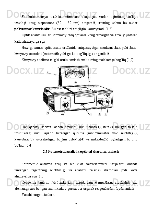 Fotokolorimetriya   usulida,   eritmadan   o’tayotgan   nurlar   oqimining   to’lqin
uzunligi   keng   diapozonda   (30   –   50   nm)   o’zgaradi,   shuning   uchun   bu   nurlar
polixromatik nurlardir . Bu esa tahlilni aniqligini kamaytiradi.[1,3]
Optik analiz usullari kimyoviy tadqiqotlarda keng tarqalgan va amaliy jihatdan
katta ahamiyatga ega.
Hozirgi zamon optik analiz usullarida aniqlanayotgan moddani fizik yoki fizik–
kimyoviy xossalari (matematik yoki grafik bog’liqligi) o’rganiladi.
Kimyoviy analizda to’g’ri usulni tanlash analitikning malakasiga bog’liq.[1,2]
Har   qanday   spektral   asbob   tuzilishi:   nur   manbai(1),   kerakli   bo’lgan   to’lqin
uzunlikdagi   nurni   ajratib   beradigan   qurilma   (monoxromator   yoki   nurfiltr)(2),
kyuvetalar(3)   joylashadigan   bo‗lim   detektor(4)   va   indikator(5)   joylashgan   bo’limi
bo’ladi.[3,4]
2.3 Fotometrik analizda optimal sharoitni tanlash
Fotometrik   analizda   aniq   va   bir   xilda   takrorlanuvchi   natijalarni   olishda
tanlangan   ragentning   selektivligi   va   analizni   bajarish   sharoitlari   juda   katta
ahamiyatga ega.[1,2]
Reagentni   tanlash.   Ma’lumki   kam   miqdordagi   elementlarni   aniqlashda   shu
elementga xos bo’lgan analitik aktiv guruxi bor organik reagentlardan foydalaniladi.
Yaxshi reagent tanlash
7 