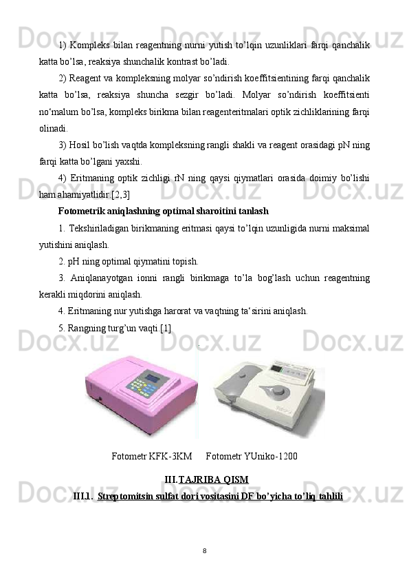 1)   Kompleks   bilan   reagentning   nurni   yutish   to’lqin   uzunliklari   farqi   qanchalik
katta bo’lsa, reaksiya shunchalik kontrast bo’ladi.
2) Reagent va kompleksning molyar so’ndirish koeffitsientining farqi qanchalik
katta   bo’lsa,   reaksiya   shuncha   sezgir   bo’ladi.   Molyar   so’ndirish   koeffitsienti
no‘malum bo’lsa, kompleks birikma bilan reagenteritmalari optik zichliklarining farqi
olinadi.
3) Hosil bo’lish vaqtda kompleksning rangli shakli va reagent orasidagi pN ning
farqi katta bo’lgani yaxshi.
4)   Eritmaning   optik   zichligi   rN   ning   qaysi   qiymatlari   orasida   doimiy   bo’lishi
ham ahamiyatlidir.[2,3]
Fotometrik aniqlashning optimal sharoitini tanlash
1. Tekshiriladigan birikmaning eritmasi qaysi to’lqin uzunligida nurni maksimal
yutishini aniqlash.
2. pH ning optimal qiymatini topish.
3.   Aniqlanayotgan   ionni   rangli   birikmaga   to’la   bog’lash   uchun   reagentning
kerakli miqdorini aniqlash.
4. Eritmaning nur yutishga harorat va vaqtning ta‘sirini aniqlash.
5. Rangning turg ’ un va q ti. [1]
Fotometr KFK-3KM      Fotometr YUniko-1200
III. TAJRIBA QISM   
III.1. Streptomitsin sulfat dori vositasini DF bo’yicha to’liq tahlili   
8 