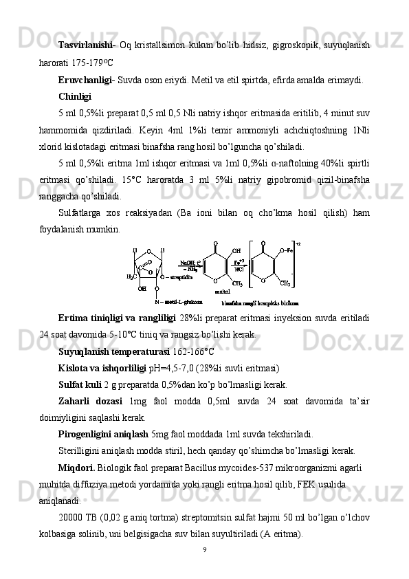 Tasvirlanishi-   Oq   kristallsimon   kukun   bo’lib   hidsiz,   gigroskopik,   suyuqlanish
harorati 175-179 ⁰ C
Eruvchanligi-  Suvda oson eriydi. Metil va etil spirtda, efirda amalda erimaydi.
Chinligi
5 ml 0,5%li preparat 0,5 ml 0,5 Nli natriy ishqor eritmasida eritilib, 4 minut suv
hammomida   qizdiriladi.   Keyin   4ml   1%li   temir   ammoniyli   achchiqtoshning   1Nli
xlorid kislotadagi eritmasi binafsha rang hosil bo’lguncha qo’shiladi.
5 ml 0,5%li eritma 1ml ishqor eritmasi va 1ml 0,5%li  -naftolning 40%li spirtliɑ
eritmasi   qo’shiladi.   15°C   haroratda   3   ml   5%li   natriy   gipobromid   qizil-binafsha
ranggacha qo’shiladi.
Sulfatlarga   xos   reaksiyadan   (Ba   ioni   bilan   oq   cho’kma   hosil   qilish)   ham
foydalanish mumkin.
Ertima tiniqligi va rangliligi   28%li preparat eritmasi inyeksion suvda eritiladi
24 soat davomida 5-10°C tiniq va rangsiz bo’lishi kerak.
Suyuqlanish temperaturasi  162-166°C
Kislota va ishqorliligi  pH=4,5-7,0 (28%li suvli eritmasi)
Sulfat kuli  2 g preparatda 0,5%dan ko’p bo’lmasligi kerak.
Zaharli   dozasi   1mg   faol   modda   0,5ml   suvda   24   soat   davomida   ta’sir
doimiyligini saqlashi kerak.
Pirogenligini aniqlash  5mg faol moddada 1ml suvda tekshiriladi.
Sterilligini aniqlash modda stiril, hech qanday qo’shimcha bo’lmasligi kerak.
Miqdori.  Biologik faol preparat Bacillus mycoides-537 mikroorganizmi agarli 
muhitda diffuziya metodi yordamida yoki rangli eritma hosil qilib, FEK usulida 
aniqlanadi. 
20000  ТВ  (0,02 g aniq tortma) streptomitsin sulfat hajmi 50 ml bo’lgan o’lchov
kolbasiga solinib, uni belgisigacha suv bilan suyultiriladi (A eritma). 
9 